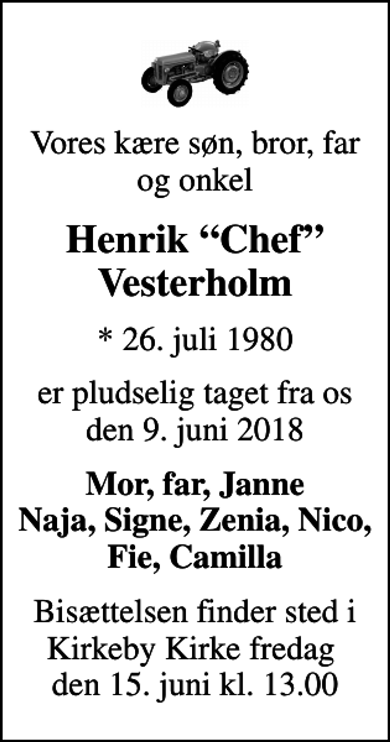 <p>Vores kære søn, bror, far og onkel<br />Henrik Chef Vesterholm<br />* 26. juli 1980<br />er pludselig taget fra os den 9. juni 2018<br />Mor, far, Janne Naja, Signe, Zenia, Nico, Fie, Camilla<br />Bisættelsen finder sted i Kirkeby Kirke fredag den 15. juni kl. 13.00</p>