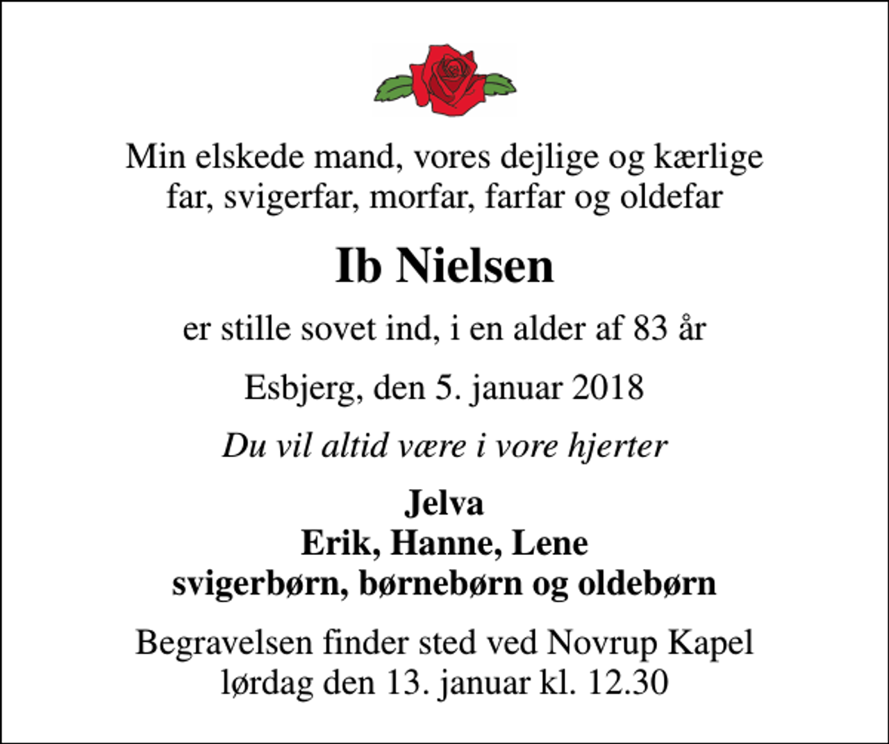 <p>Min elskede mand, vores dejlige og kærlige far, svigerfar, morfar, farfar og oldefar<br />Ib Nielsen<br />er stille sovet ind, i en alder af 83 år<br />Esbjerg, den 5. januar 2018<br />Du vil altid være i vore hjerter<br />Jelva Erik, Hanne, Lene svigerbørn, børnebørn og oldebørn<br />Begravelsen finder sted ved Novrup Kapel lørdag den 13. januar kl. 12.30</p>