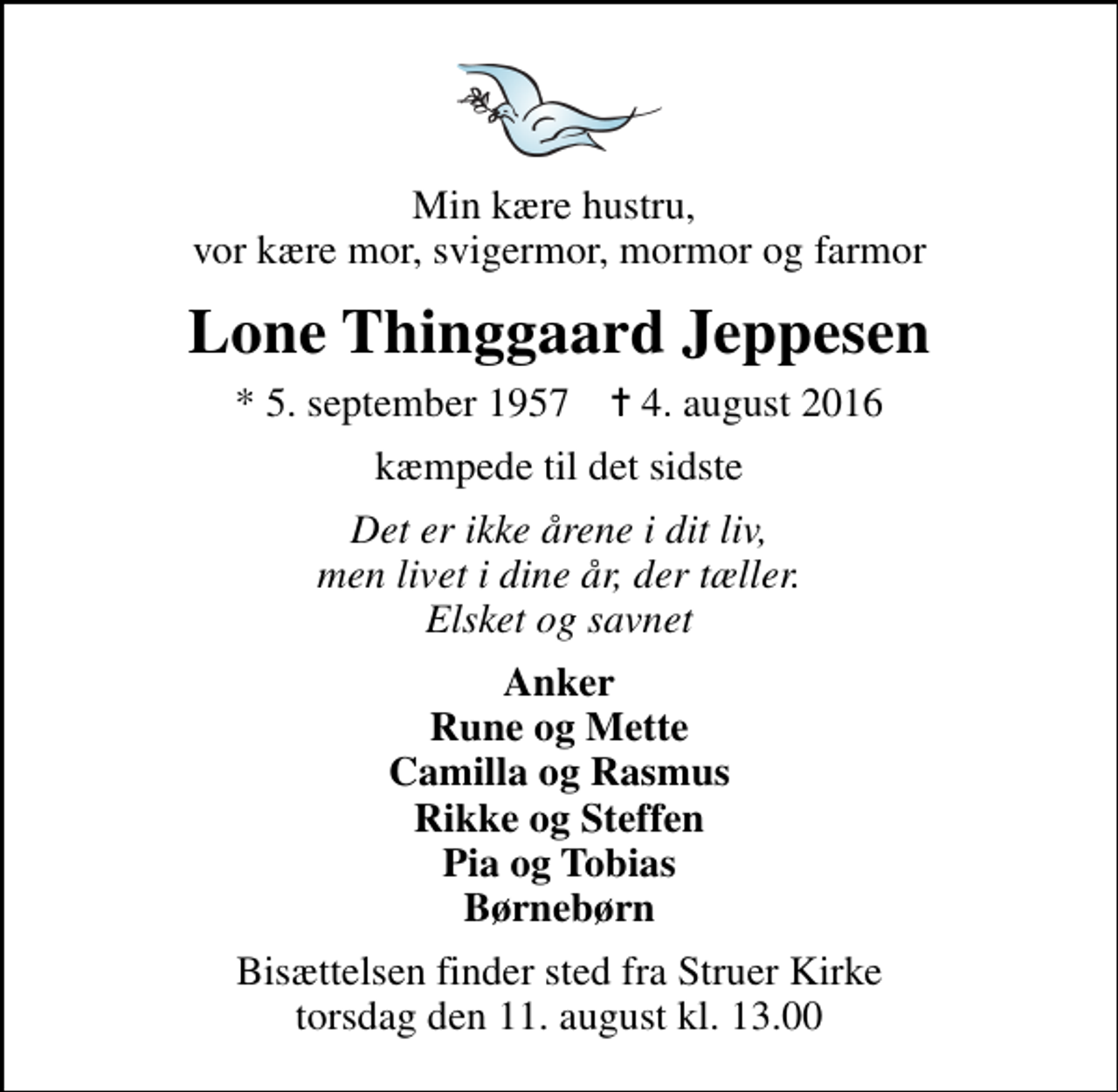 <p>Min kære hustru, vor kære mor, svigermor, mormor og farmor<br />Lone Thinggaard Jeppesen<br />* 5. september 1957 ✝ 4. august 2016<br />kæmpede til det sidste<br />Det er ikke årene i dit liv, men livet i dine år, der tæller. Elsket og savnet<br />Anker Rune og Mette Camilla og Rasmus Rikke og Steffen Pia og Tobias Børnebørn<br />Bisættelsen finder sted fra Struer Kirke torsdag den 11. august kl. 13.00</p>