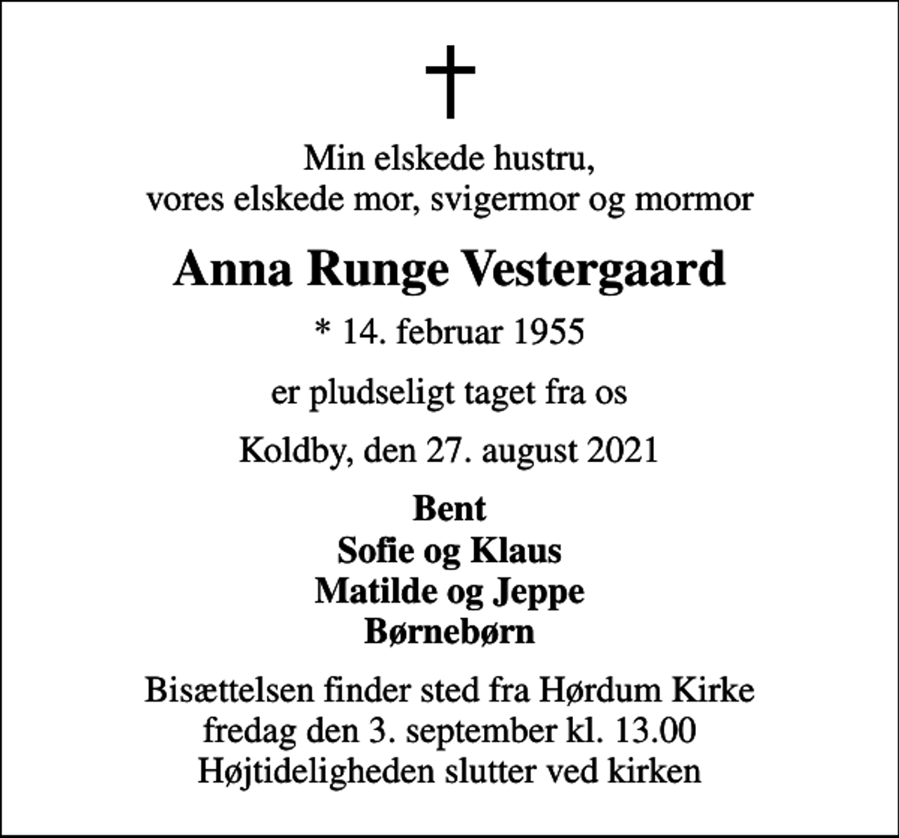 <p>Min elskede hustru, vores elskede mor, svigermor og mormor<br />Anna Runge Vestergaard<br />* 14. februar 1955<br />er pludseligt taget fra os<br />Koldby, den 27. august 2021<br />Bent Sofie og Klaus Matilde og Jeppe Børnebørn<br />Bisættelsen finder sted fra Hørdum Kirke fredag den 3. september kl. 13.00 Højtideligheden slutter ved kirken</p>
