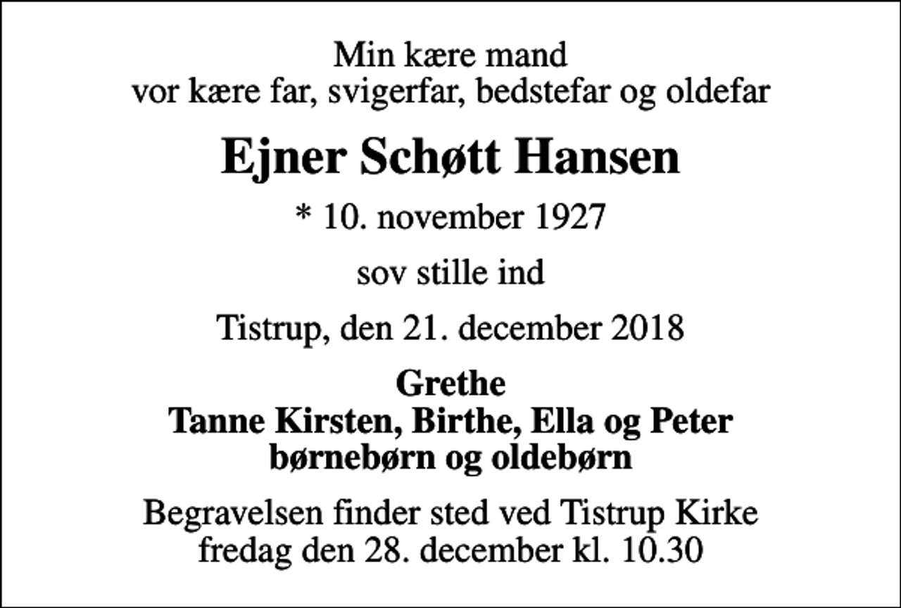 <p>Min kære mand vor kære far, svigerfar, bedstefar og oldefar<br />Ejner Schøtt Hansen<br />* 10. november 1927<br />sov stille ind<br />Tistrup, den 21. december 2018<br />Grethe Tanne Kirsten, Birthe, Ella og Peter børnebørn og oldebørn<br />Begravelsen finder sted ved Tistrup Kirke fredag den 28. december kl. 10.30</p>