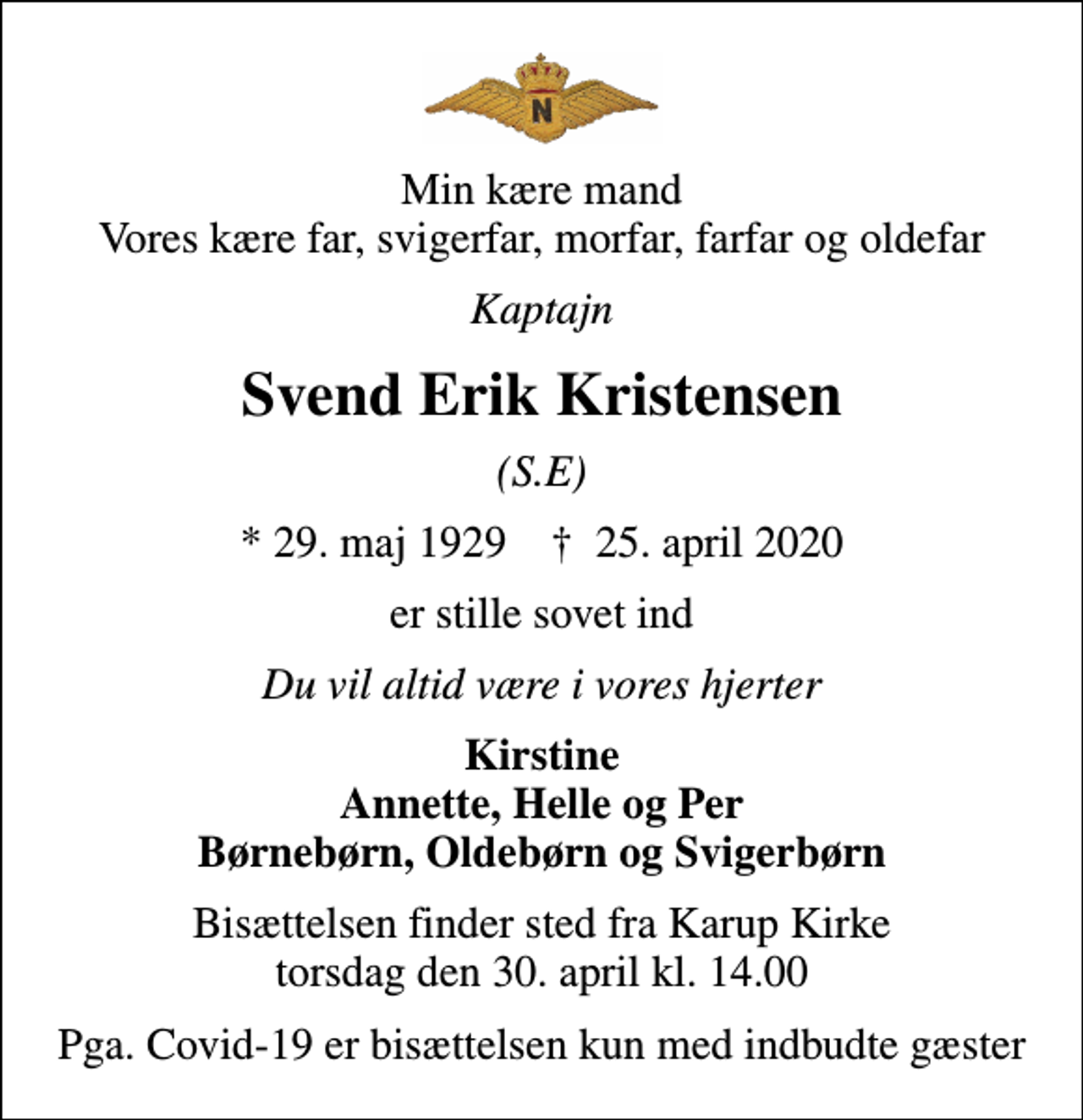 <p>Min kære mand Vores kære far, svigerfar, morfar, farfar og oldefar<br />Kaptajn<br />Svend Erik Kristensen<br />(S.E)<br />* 29. maj 1929 ✝ 25. april 2020<br />er stille sovet ind<br />Du vil altid være i vores hjerter<br />Kirstine Annette, Helle og Per Børnebørn, Oldebørn og Svigerbørn<br />Bisættelsen finder sted fra Karup Kirke torsdag den 30. april kl. 14.00<br />Pga. Covid-19 er bisættelsen kun med indbudte gæster</p>