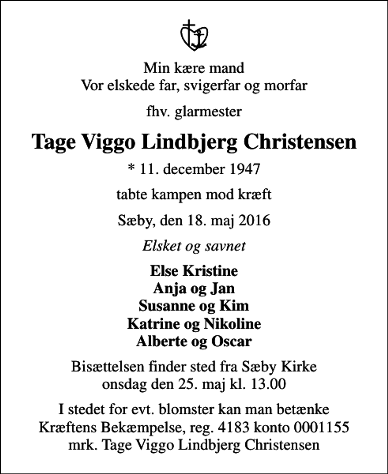 <p>Min kære mand Vor elskede far, svigerfar og morfar<br />fhv. glarmester<br />Tage Viggo Lindbjerg Christensen<br />* 11. december 1947<br />tabte kampen mod kræft<br />Sæby, den 18. maj 2016<br />Elsket og savnet<br />Else Kristine Anja og Jan Susanne og Kim Katrine og Nikoline Alberte og Oscar<br />Bisættelsen finder sted fra Sæby Kirke onsdag den 25. maj kl. 13.00<br />I stedet for evt. blomster kan man betænke<br />Kræftens Bekæmpelse reg.4183konto0001155mrk. Tage Viggo Lindbjerg<br />Christensen</p>