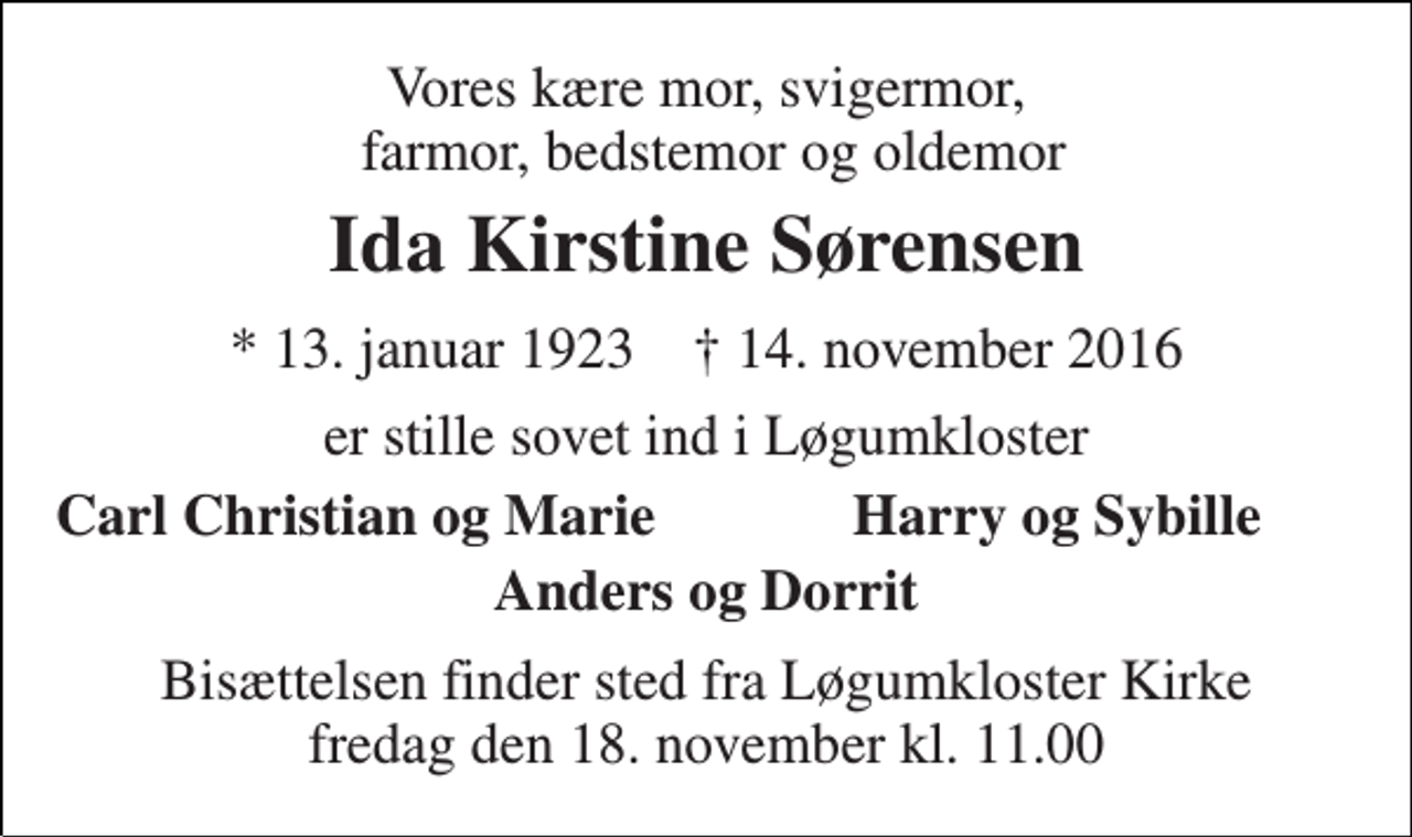 <p>Vores kære mor, svigermor, farmor, bedstemor og oldemor<br />Ida Kirstine Sørensen<br />* 13. januar 1923 † 14. november 2016<br />er stille sovet ind i Løgumkloster<br />Carl Christian og Marie<br />Harry og Sybille<br />Anders og Dorrit<br />Bisættelsen finder sted fra Løgumkloster Kirke fredag den 18. november kl. 11.00</p>
