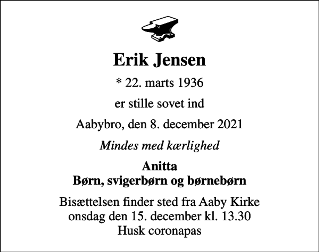 <p>Erik Jensen<br />* 22. marts 1936<br />er stille sovet ind<br />Aabybro, den 8. december 2021<br />Mindes med kærlighed<br />Anitta Børn, svigerbørn og børnebørn<br />Bisættelsen finder sted fra Aaby Kirke onsdag den 15. december kl. 13.30 Husk coronapas</p>