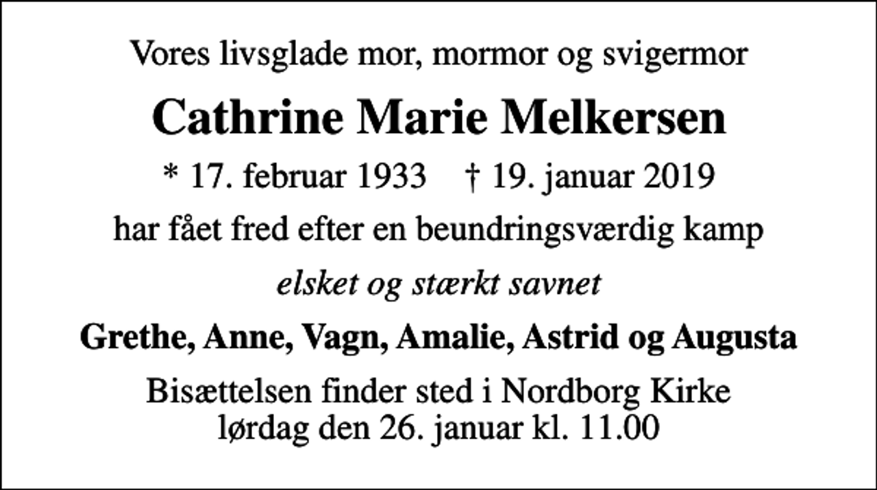 <p>Vores livsglade mor, mormor og svigermor<br />Cathrine Marie Melkersen<br />* 17. februar 1933 ✝ 19. januar 2019<br />har fået fred efter en beundringsværdig kamp<br />elsket og stærkt savnet<br />Grethe, Anne, Vagn, Amalie, Astrid og Augusta<br />Bisættelsen finder sted i Nordborg Kirke lørdag den 26. januar kl. 11.00</p>