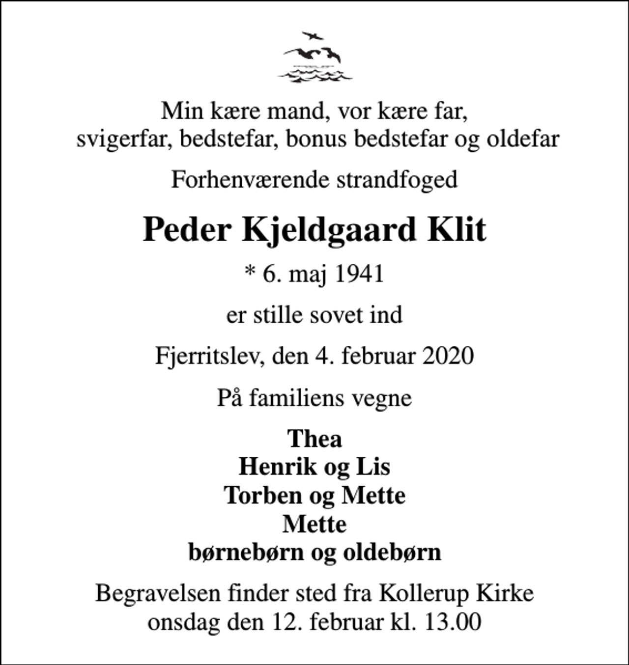 <p>Min kære mand, vor kære far, svigerfar, bedstefar, bonus bedstefar og oldefar<br />Forhenværende strandfoged<br />Peder Kjeldgaard Klit<br />* 6. maj 1941<br />er stille sovet ind<br />Fjerritslev, den 4. februar 2020<br />På familiens vegne<br />Thea Henrik og Lis Torben og Mette Mette børnebørn og oldebørn<br />Begravelsen finder sted fra Kollerup Kirke onsdag den 12. februar kl. 13.00</p>