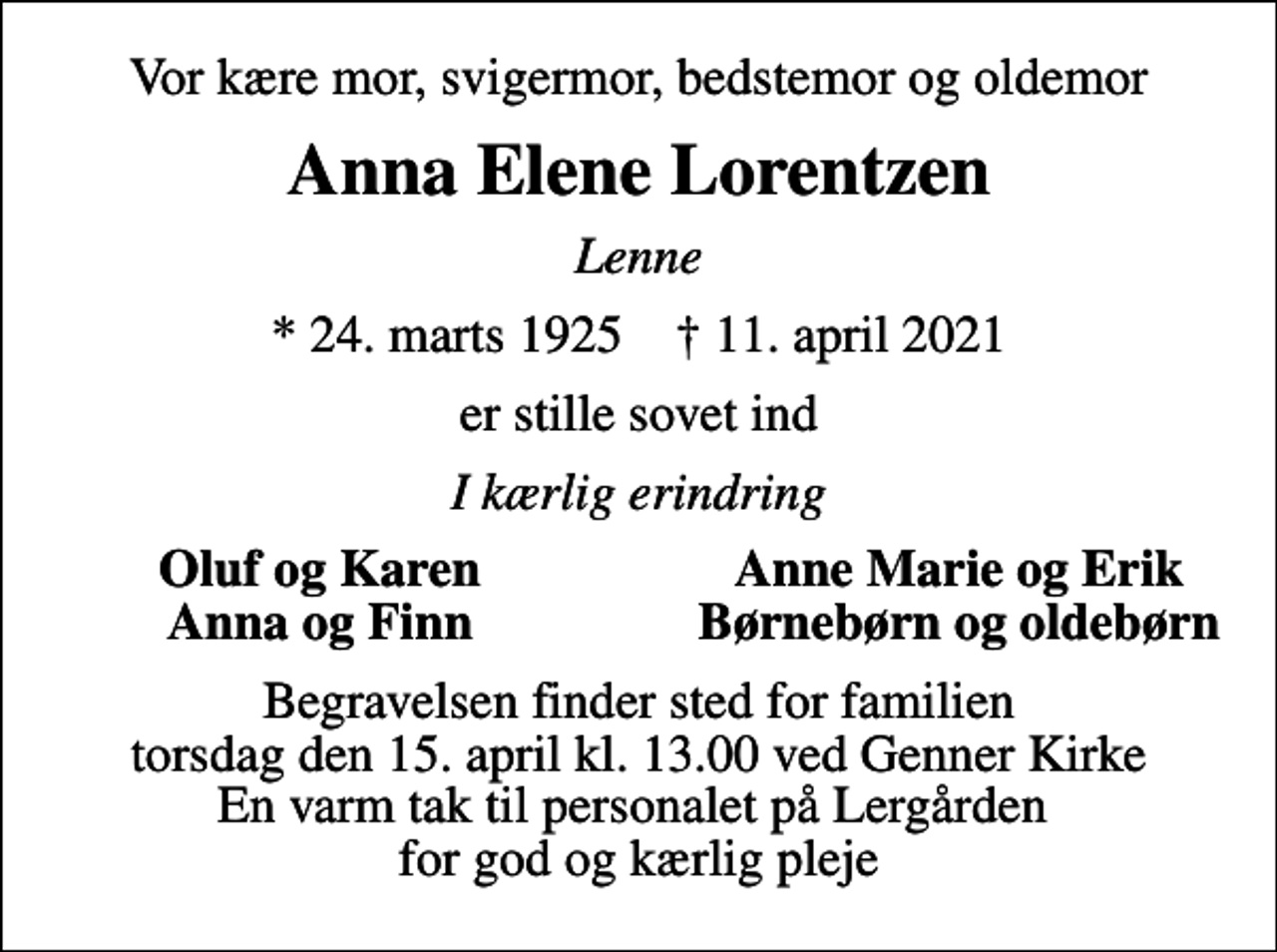 <p>Vor kære mor, svigermor, bedstemor og oldemor<br />Anna Elene Lorentzen<br />Lenne<br />* 24. marts 1925 ✝ 11. april 2021<br />er stille sovet ind<br />I kærlig erindring<br />Oluf og Karen<br />Anne Marie og Erik<br />Anna og Finn<br />Børnebørn og oldebørn<br />Begravelsen finder sted for familien torsdag den 15. april kl. 13.00 ved Genner Kirke En varm tak til personalet på Lergården for god og kærlig pleje</p>