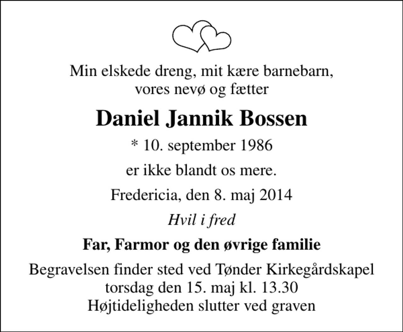 <p>Min elskede dreng, mit kære barnebarn, vores nevø og fætter<br />Daniel Jannik Bossen<br />* 10. september 1986<br />er ikke blandt os mere.<br />Fredericia, den 8. maj 2014<br />Hvil i fred<br />Far, Farmor og den øvrige familie<br />Begravelsen finder sted ved Tønder Kirkegårdskapel torsdag den 15. maj kl. 13.30 Højtideligheden slutter ved graven</p>