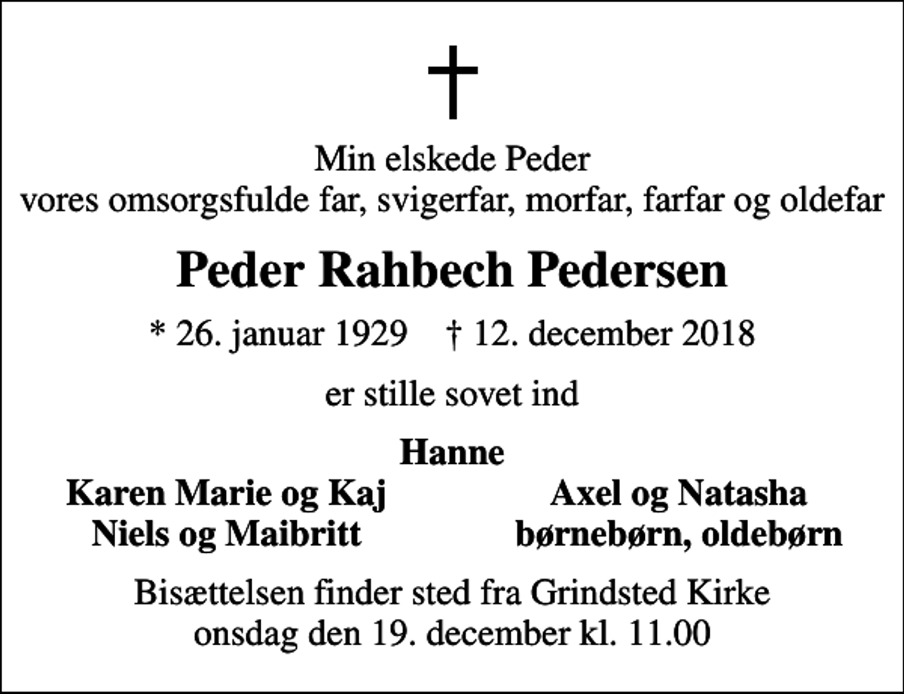 <p>Min elskede Peder vores omsorgsfulde far, svigerfar, morfar, farfar og oldefar<br />Peder Rahbech Pedersen<br />* 26. januar 1929 ✝ 12. december 2018<br />er stille sovet ind<br />Hanne<br />Karen Marie og Kaj<br />Axel og Natasha<br />Niels og Maibritt<br />børnebørn, oldebørn<br />Bisættelsen finder sted fra Grindsted Kirke onsdag den 19. december kl. 11.00</p>
