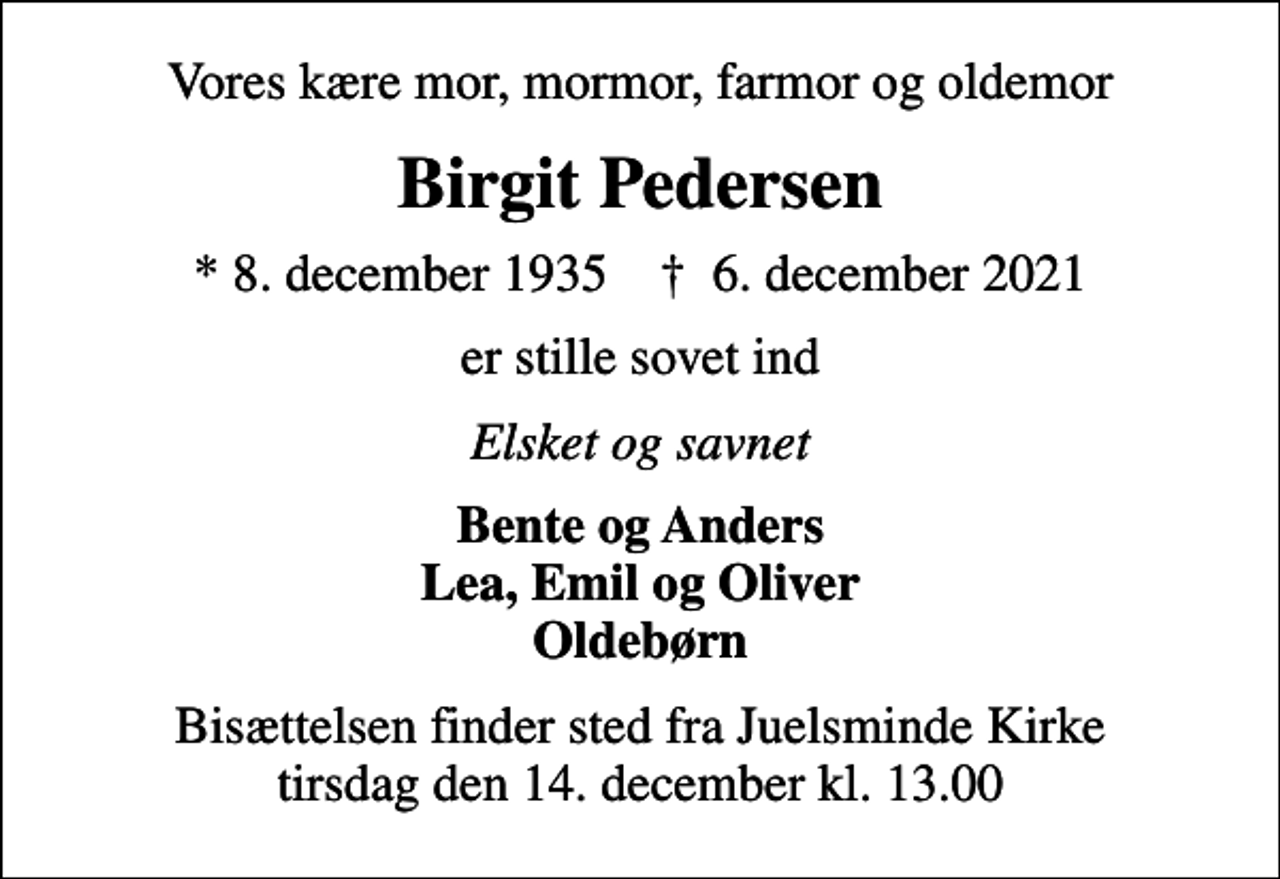 <p>Vores kære mor, mormor, farmor og oldemor<br />Birgit Pedersen<br />* 8. december 1935 ✝ 6. december 2021<br />er stille sovet ind<br />Elsket og savnet<br />Bente og Anders Lea, Emil og Oliver Oldebørn<br />Bisættelsen finder sted fra Juelsminde Kirke tirsdag den 14. december kl. 13.00</p>