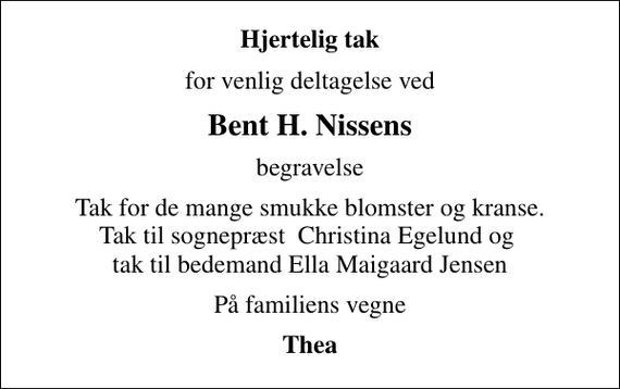 <p>Hjertelig tak<br />for venlig deltagelse ved<br />Bent H. Nissens<br />begravelse<br />Tak for de mange smukke blomster og kranse. Tak til sognepræst Christina Egelund og tak til bedemand Ella Maigaard Jensen<br />På familiens vegne<br />Thea</p>