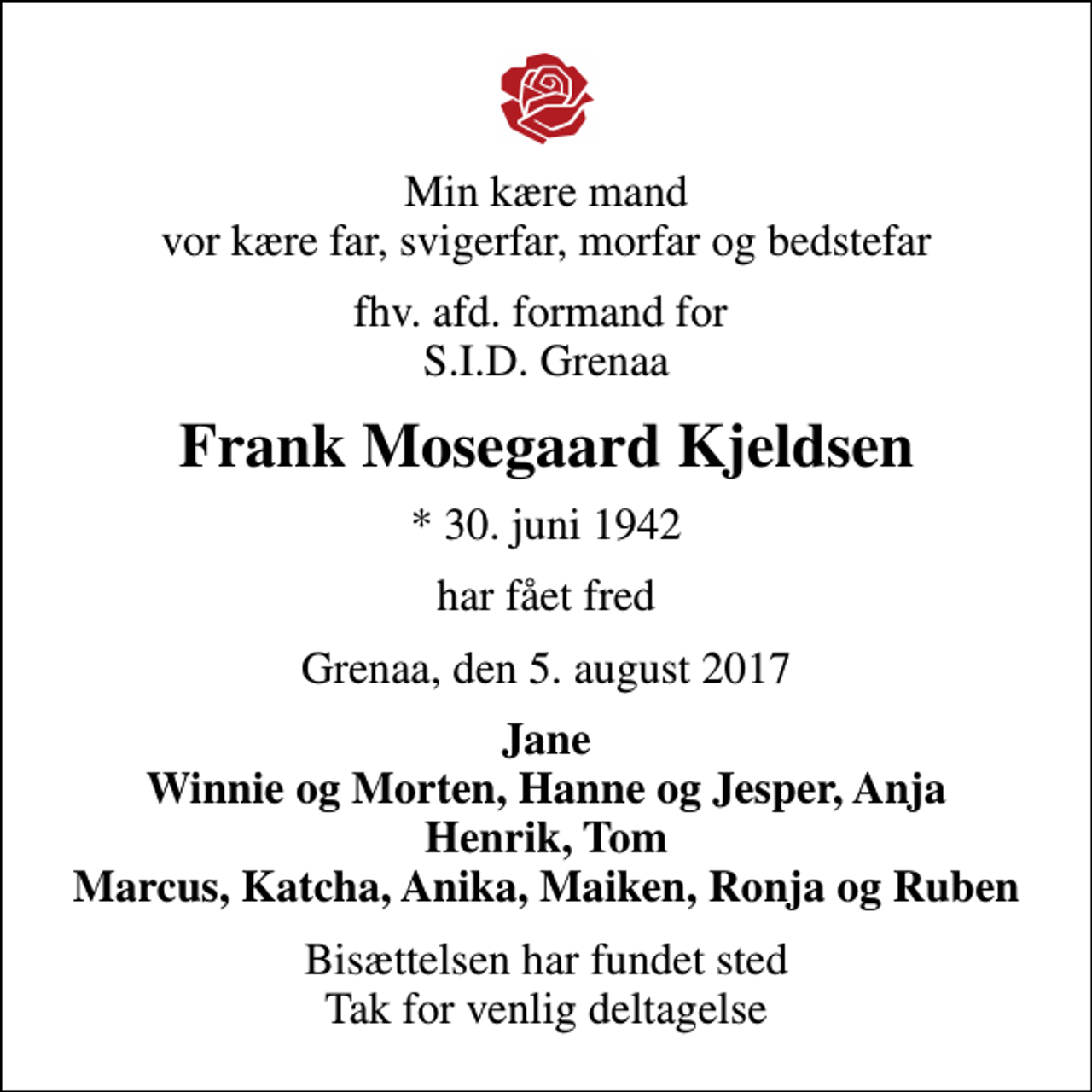 <p>Min kære mand vor kære far, svigerfar, morfar og bedstefar<br />fhv. afd. formand for S.I.D. Grenaa<br />Frank Mosegaard Kjeldsen<br />* 30. juni 1942<br />har fået fred<br />Grenaa, den 5. august 2017<br />Jane Winnie og Morten, Hanne og Jesper, Anja Henrik, Tom Marcus, Katcha, Anika, Maiken, Ronja og Ruben<br />Bisættelsen har fundet sted Tak for venlig deltagelse</p>
