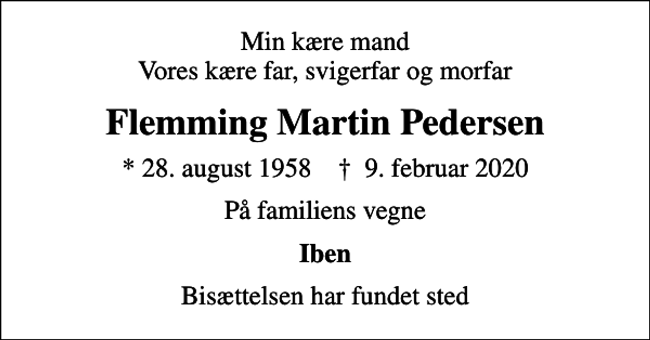 <p>Min kære mand Vores kære far, svigerfar og morfar<br />Flemming Martin Pedersen<br />* 28. august 1958 ✝ 9. februar 2020<br />På familiens vegne<br />Iben<br />Bisættelsen har fundet sted</p>