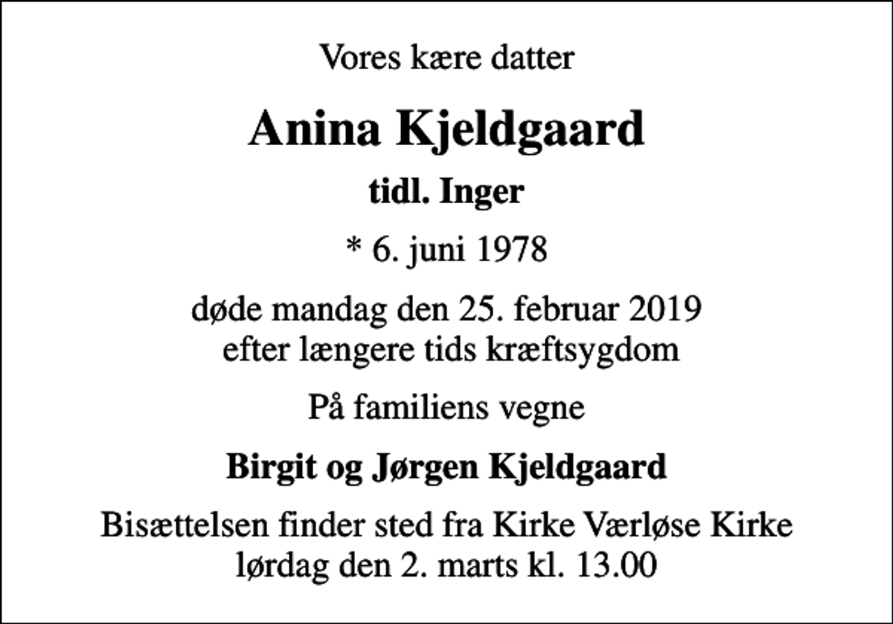 <p>Vores kære datter<br />Anina Kjeldgaard<br />tidl. Inger<br />* 6. juni 1978<br />døde mandag den 25. februar 2019 efter længere tids kræftsygdom<br />På familiens vegne<br />Birgit og Jørgen Kjeldgaard<br />Bisættelsen finder sted fra Kirke Værløse Kirke lørdag den 2. marts kl. 13.00</p>