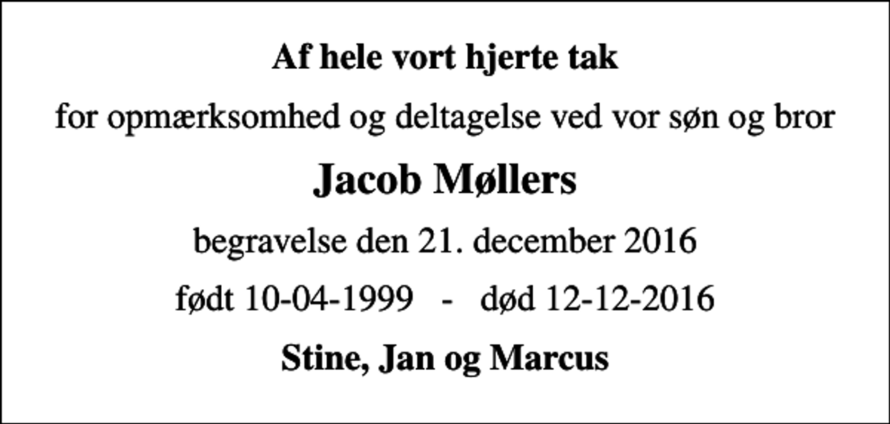 <p>Af hele vort hjerte tak<br />for opmærksomhed og deltagelse ved vor søn og bror<br />Jacob Møllers<br />begravelse den 21. december 2016<br />født 10-04-1999 - død 12-12-2016<br />Stine, Jan og Marcus</p>