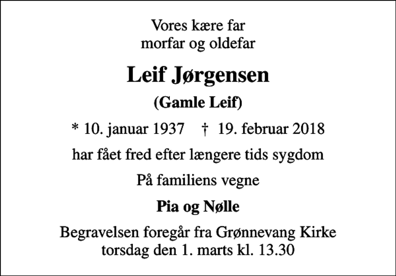 <p>Vores kære far morfar og oldefar<br />Leif Jørgensen<br />(Gamle Leif)<br />* 10. januar 1937 ✝ 19. februar 2018<br />har fået fred efter længere tids sygdom<br />På familiens vegne<br />Pia og Nølle<br />Begravelsen foregår fra Grønnevang Kirke torsdag den 1. marts kl. 13.30</p>