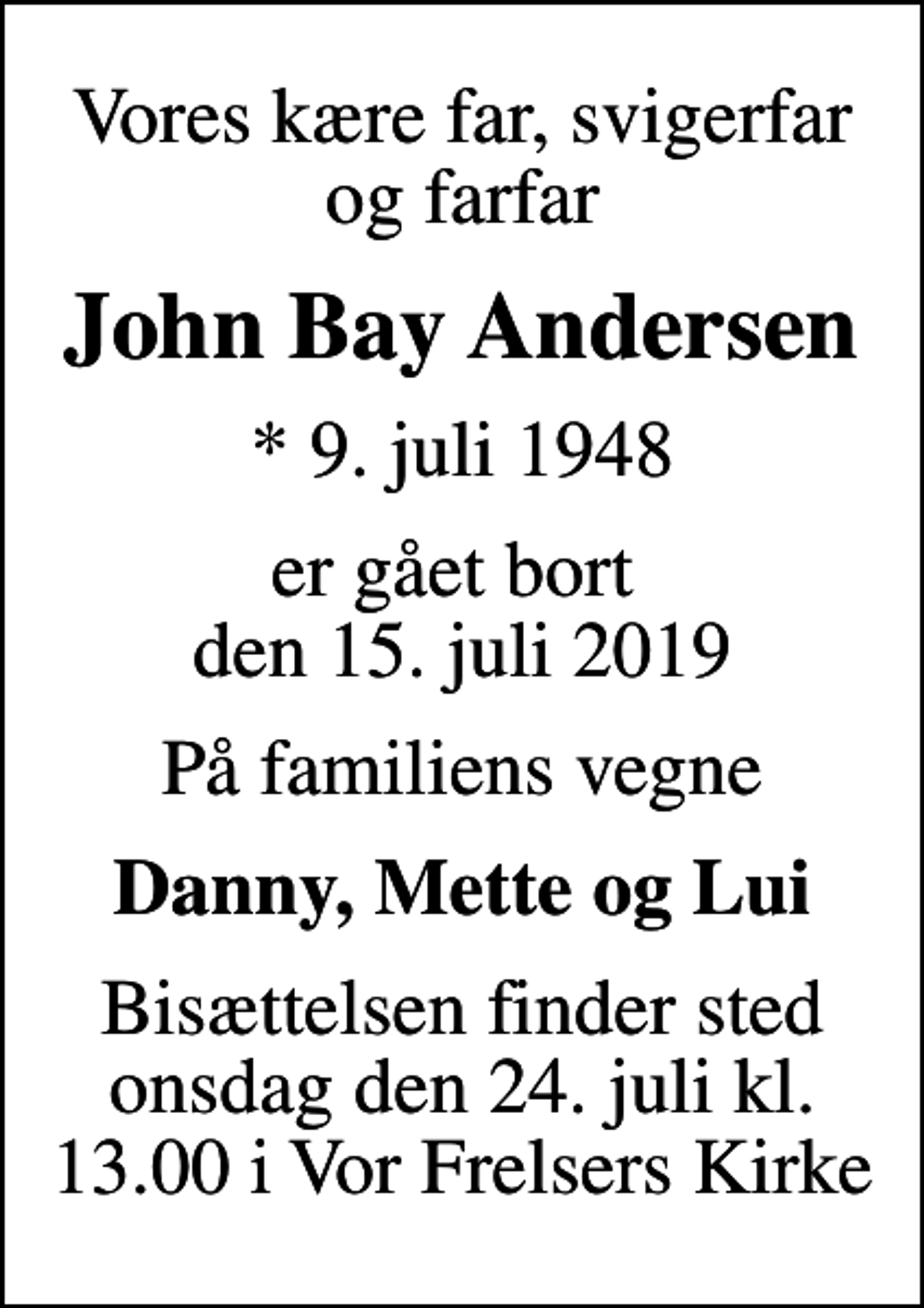 <p>Vores kære far, svigerfar og farfar<br />John Bay Andersen<br />* 9. juli 1948<br />er gået bort den 15. juli 2019<br />På familiens vegne<br />Danny, Mette og Lui<br />Bisættelsen finder sted onsdag den 24. juli kl. 13.00 i Vor Frelsers Kirke</p>