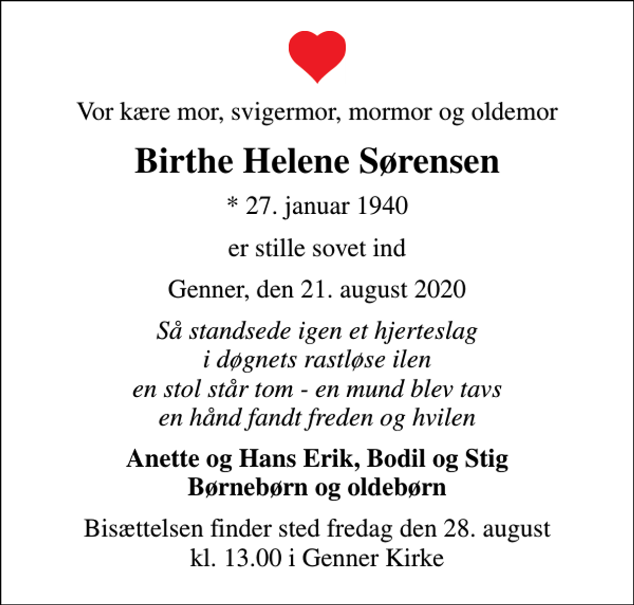 <p>Vor kære mor, svigermor, mormor og oldemor<br />Birthe Helene Sørensen<br />* 27. januar 1940<br />er stille sovet ind<br />Genner, den 21. august 2020<br />Så standsede igen et hjerteslag i døgnets rastløse ilen en stol står tom - en mund blev tavs en hånd fandt freden og hvilen<br />Anette og Hans Erik, Bodil og Stig Børnebørn og oldebørn<br />Bisættelsen finder sted fredag den 28. august kl. 13.00 i Genner Kirke</p>