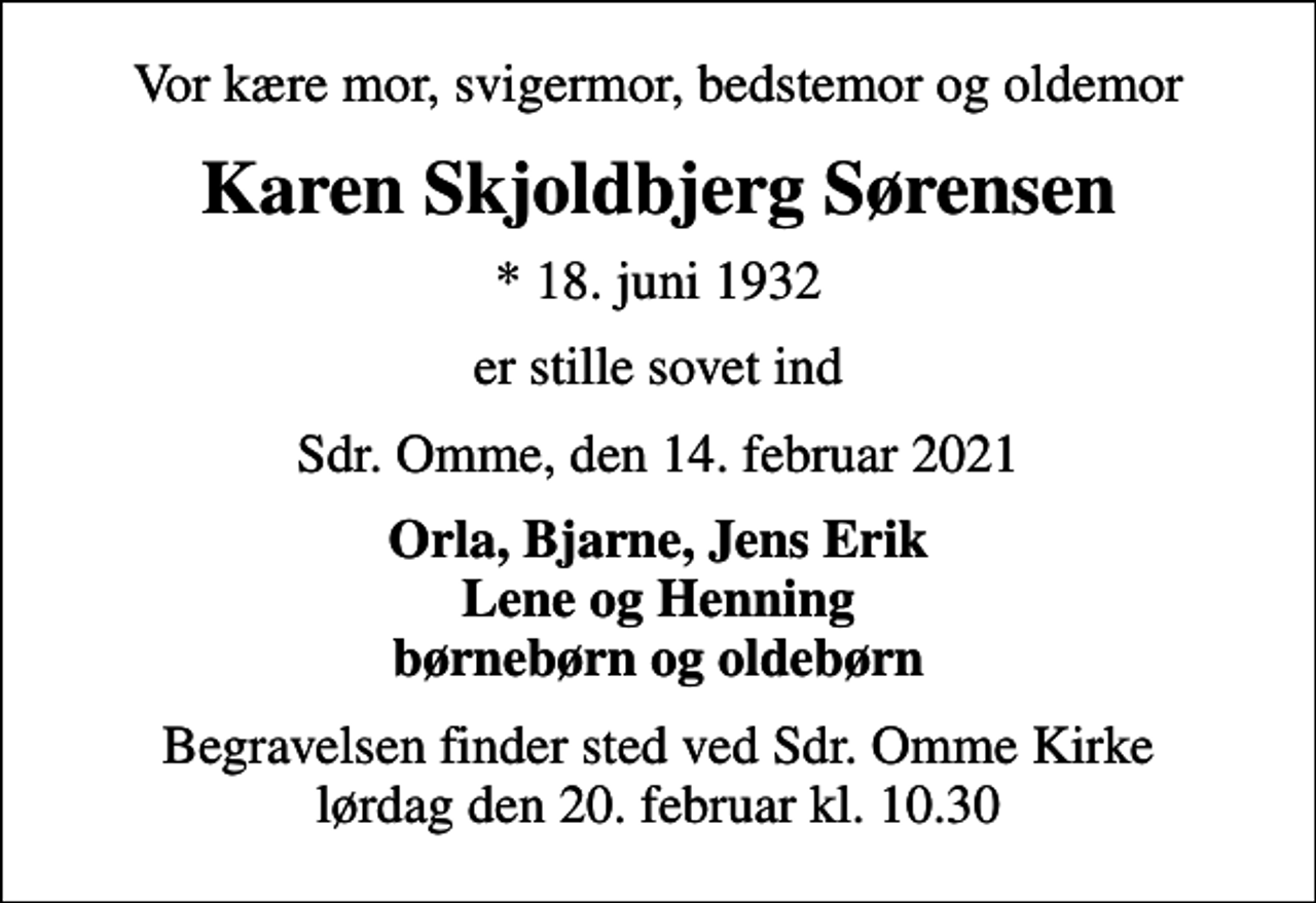 <p>Vor kære mor, svigermor, bedstemor og oldemor<br />Karen Skjoldbjerg Sørensen<br />* 18. juni 1932<br />er stille sovet ind<br />Sdr. Omme, den 14. februar 2021<br />Orla, Bjarne, Jens Erik Lene og Henning børnebørn og oldebørn<br />Begravelsen finder sted ved Sdr. Omme Kirke lørdag den 20. februar kl. 10.30</p>
