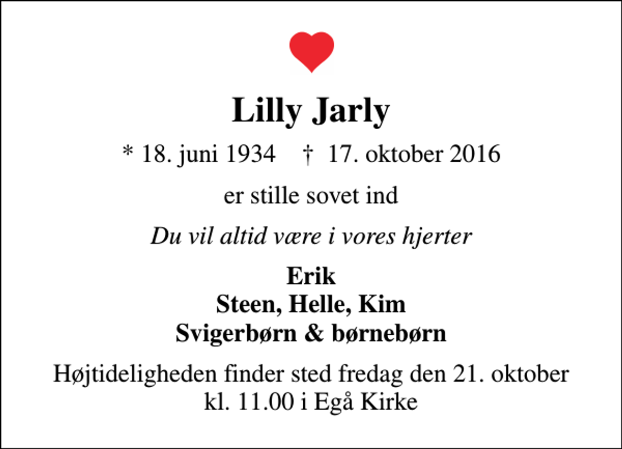<p>Lilly Jarly<br />* 18. juni 1934 ✝ 17. oktober 2016<br />er stille sovet ind<br />Du vil altid være i vores hjerter<br />Erik Steen, Helle, Kim Svigerbørn &amp; børnebørn<br />Højtideligheden finder sted fredag den 21. oktober kl. 11.00 i Egå Kirke</p>