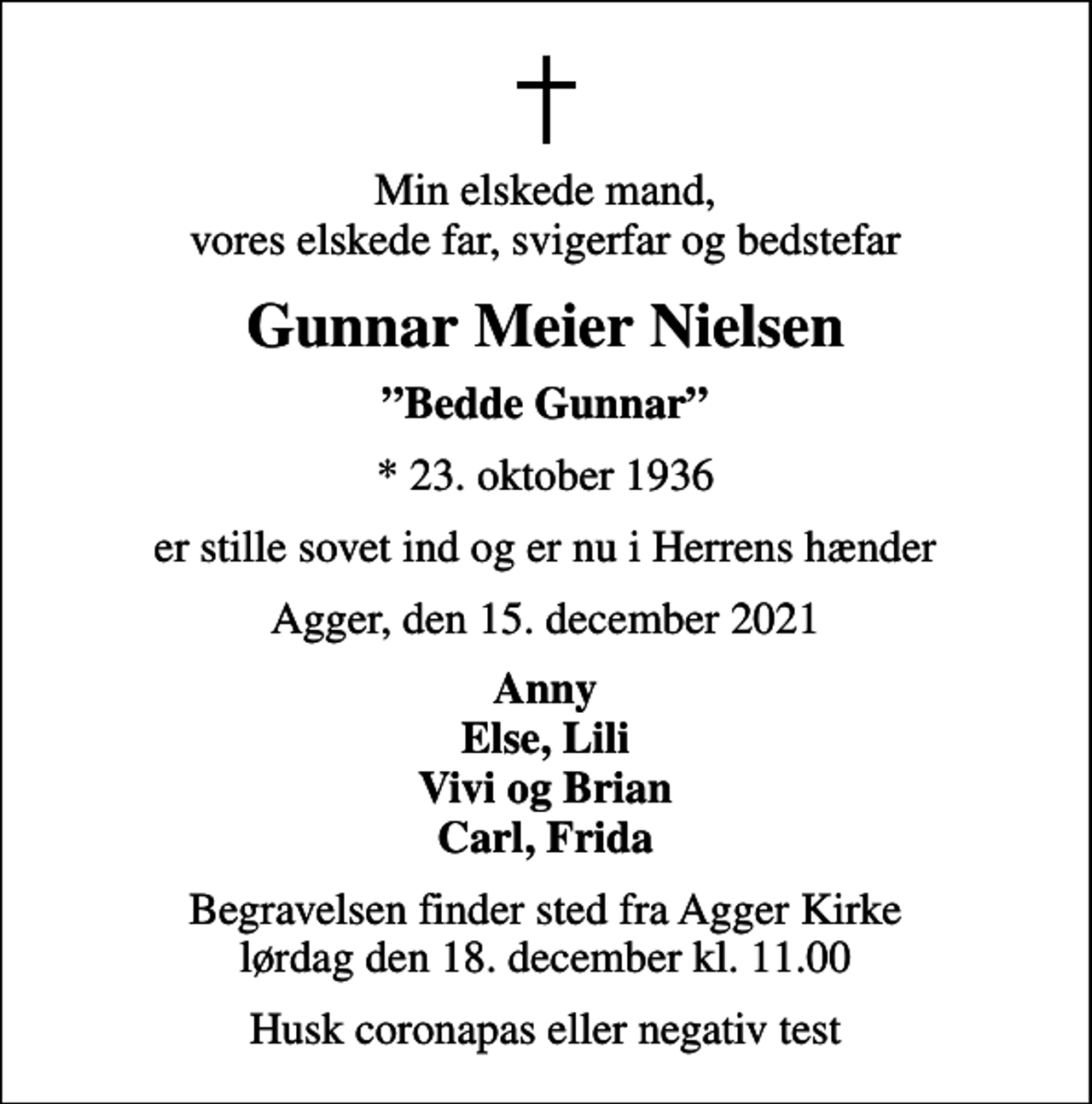 <p>Min elskede mand, vores elskede far, svigerfar og bedstefar<br />Gunnar Meier Nielsen<br />Bedde Gunnar<br />* 23. oktober 1936<br />er stille sovet ind og er nu i Herrens hænder<br />Agger, den 15. december 2021<br />Anny Else, Lili Vivi og Brian Carl, Frida<br />Begravelsen finder sted fra Agger Kirke lørdag den 18. december kl. 11.00<br />Husk coronapas eller negativ test</p>