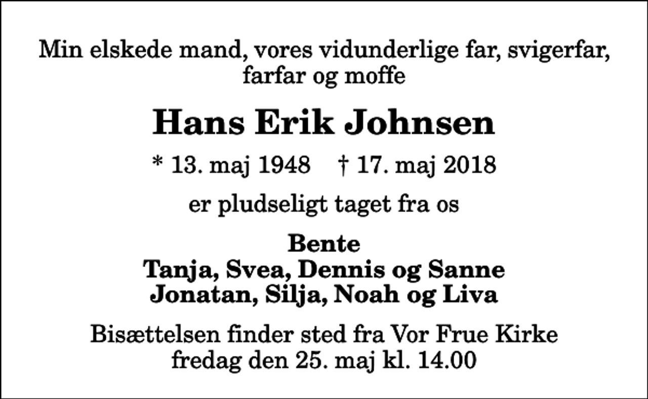 <p>Min elskede mand, vores vidunderlige far, svigerfar, farfar og moffe<br />Hans Erik Johnsen<br />* 13. maj 1948 ✝ 17. maj 2018<br />er pludseligt taget fra os<br />Bente Tanja, Svea, Dennis og Sanne Jonatan, Silja, Noah og Liva<br />Bisættelsen finder sted fra Vor Frue Kirke fredag den 25. maj kl. 14.00</p>