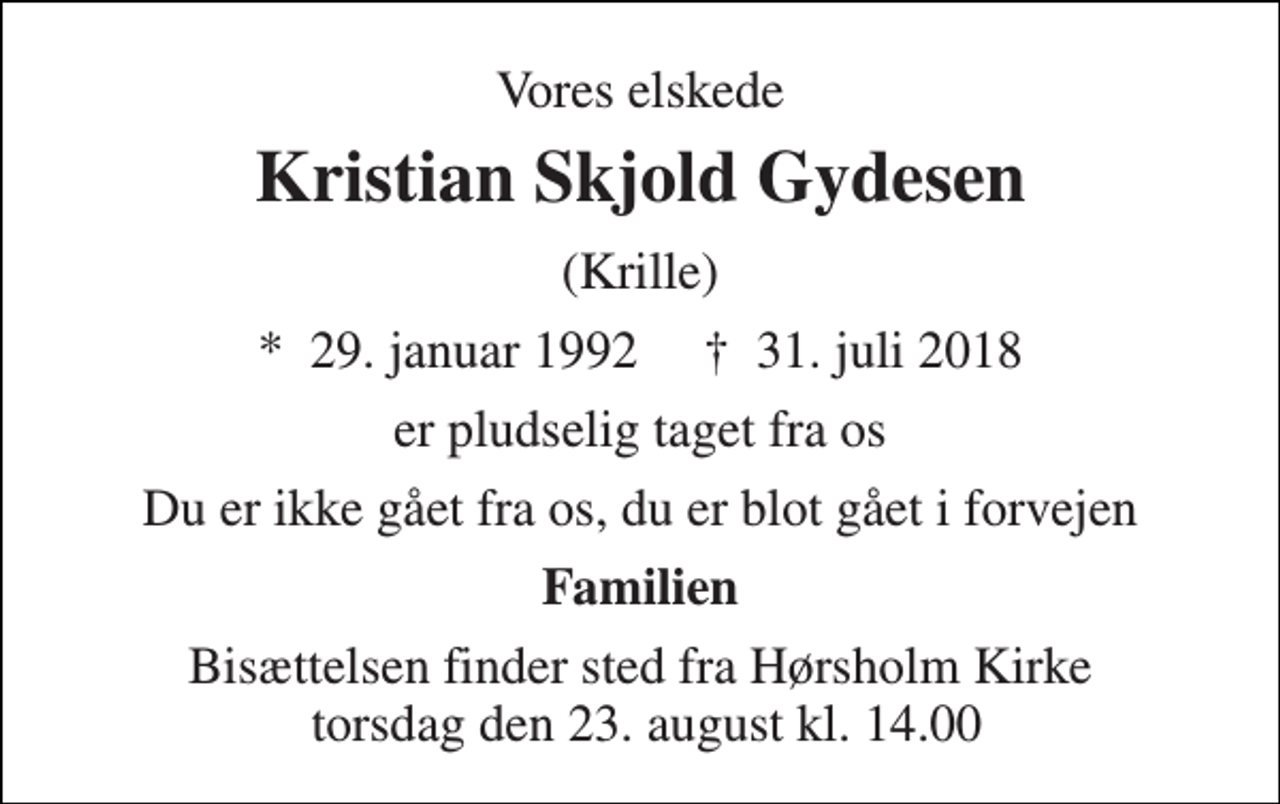 <p>Vores elskede<br />Kristian Skjold Gydesen<br />(Krille)<br />*​ 29. januar 1992​ †​ 31. juli 2018<br />er pludselig taget fra os<br />Du er ikke gået fra os, du er blot gået i forvejen<br />Familien<br />Bisættelsen finder sted fra Hørsholm Kirke torsdag den 23. august kl. 14.00</p>