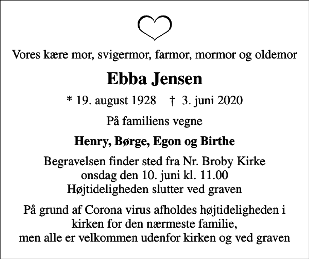 <p>Vores kære mor, svigermor, farmor, mormor og oldemor<br />Ebba Jensen<br />* 19. august 1928 ✝ 3. juni 2020<br />På familiens vegne<br />Henry, Børge, Egon og Birthe<br />Begravelsen finder sted fra Nr. Broby Kirke onsdag den 10. juni kl. 11.00 Højtideligheden slutter ved graven<br />På grund af Corona virus afholdes højtideligheden i kirken for den nærmeste familie, men alle er velkommen udenfor kirken og ved graven</p>