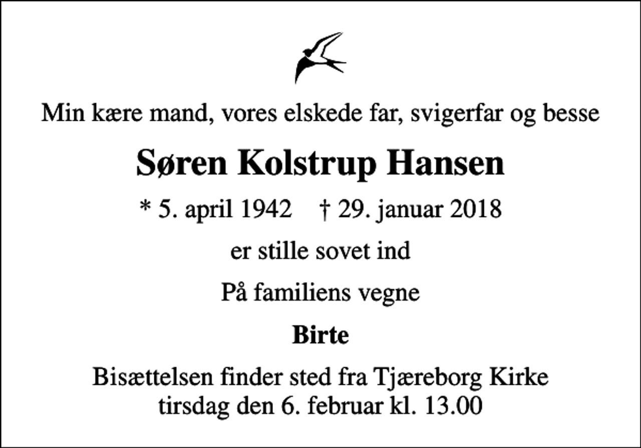 <p>Min kære mand, vores elskede far, svigerfar og besse<br />Søren Kolstrup Hansen<br />* 5. april 1942 ✝ 29. januar 2018<br />er stille sovet ind<br />På familiens vegne<br />Birte<br />Bisættelsen finder sted fra Tjæreborg Kirke tirsdag den 6. februar kl. 13.00</p>