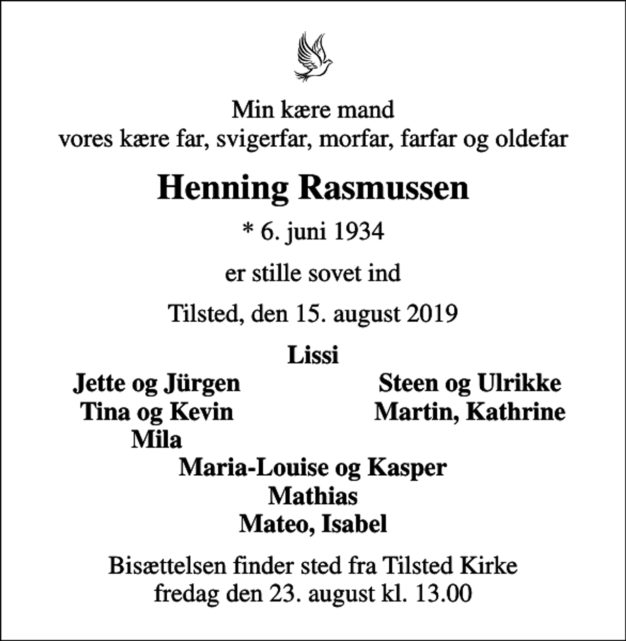 <p>Min kære mand vores kære far, svigerfar, morfar, farfar og oldefar<br />Henning Rasmussen<br />* 6. juni 1934<br />er stille sovet ind<br />Tilsted, den 15. august 2019<br />Lissi<br />Jette og Jürgen<br />Steen og Ulrikke<br />Tina og Kevin<br />Martin, Kathrine<br />Mila<br />Bisættelsen finder sted fra Tilsted Kirke fredag den 23. august kl. 13.00</p>