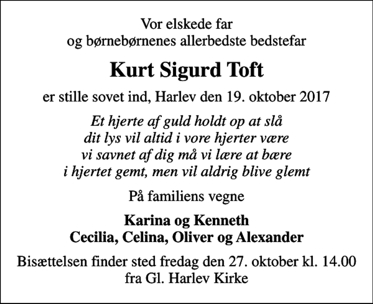 <p>Vor elskede far og børnebørnenes allerbedste bedstefar<br />Kurt Sigurd Toft<br />er stille sovet ind, Harlev den 19. oktober 2017<br />Et hjerte af guld holdt op at slå dit lys vil altid i vore hjerter være vi savnet af dig må vi lære at bære i hjertet gemt, men vil aldrig blive glemt<br />På familiens vegne<br />Karina og Kenneth Cecilia, Celina, Oliver og Alexander<br />Bisættelsen finder sted fredag den 27. oktober kl. 14.00 fra Gl. Harlev Kirke</p>