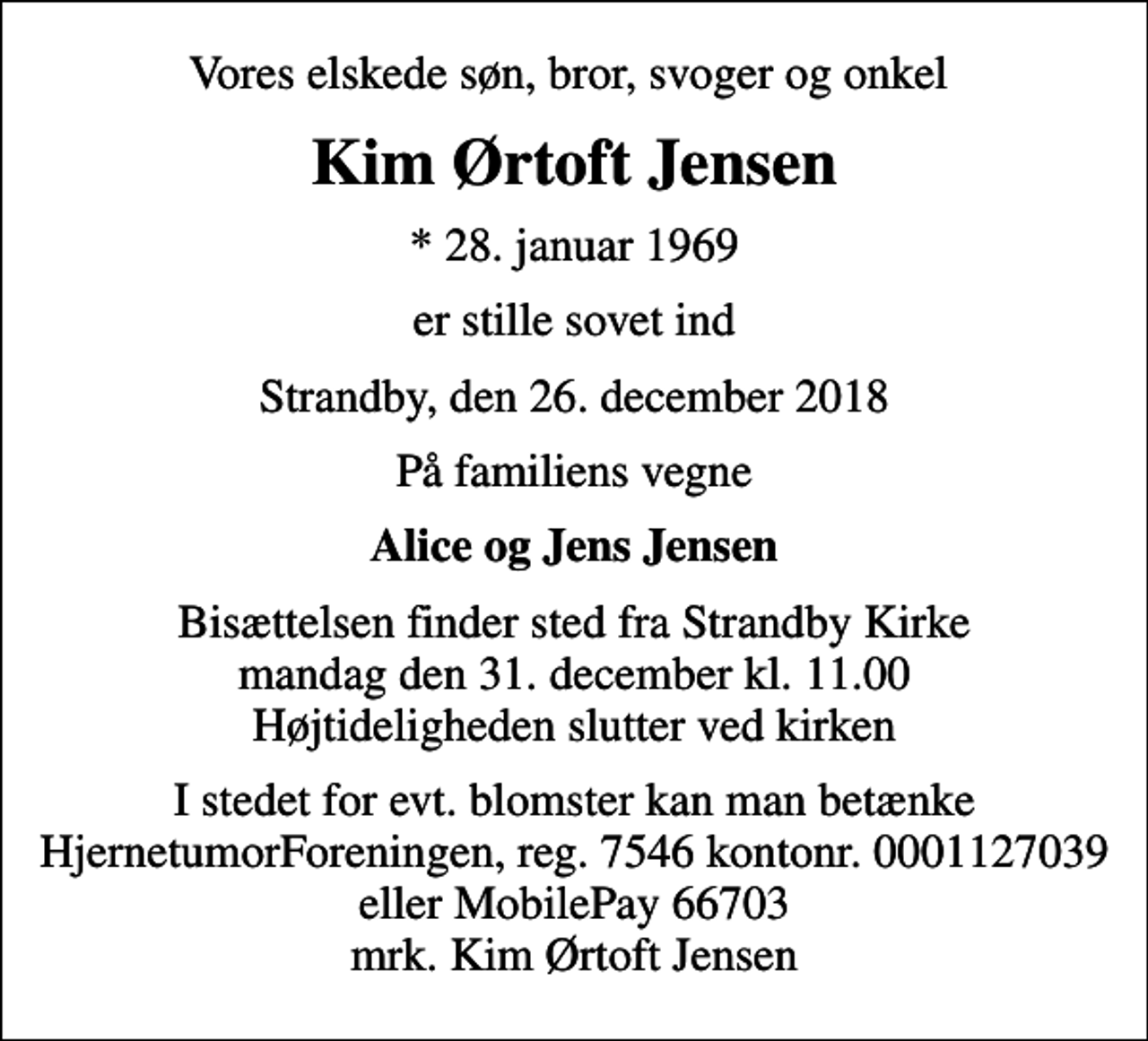 <p>Vores elskede søn, bror, svoger og onkel<br />Kim Ørtoft Jensen<br />* 28. januar 1969<br />er stille sovet ind<br />Strandby, den 26. december 2018<br />På familiens vegne<br />Alice og Jens Jensen<br />Bisættelsen finder sted fra Strandby Kirke mandag den 31. december kl. 11.00 Højtideligheden slutter ved kirken<br />I stedet for evt. blomster kan man betænke<br />HjernetumorForeningen 75460001127039mrk. Kim Ørtoft<br />Jensen</p>