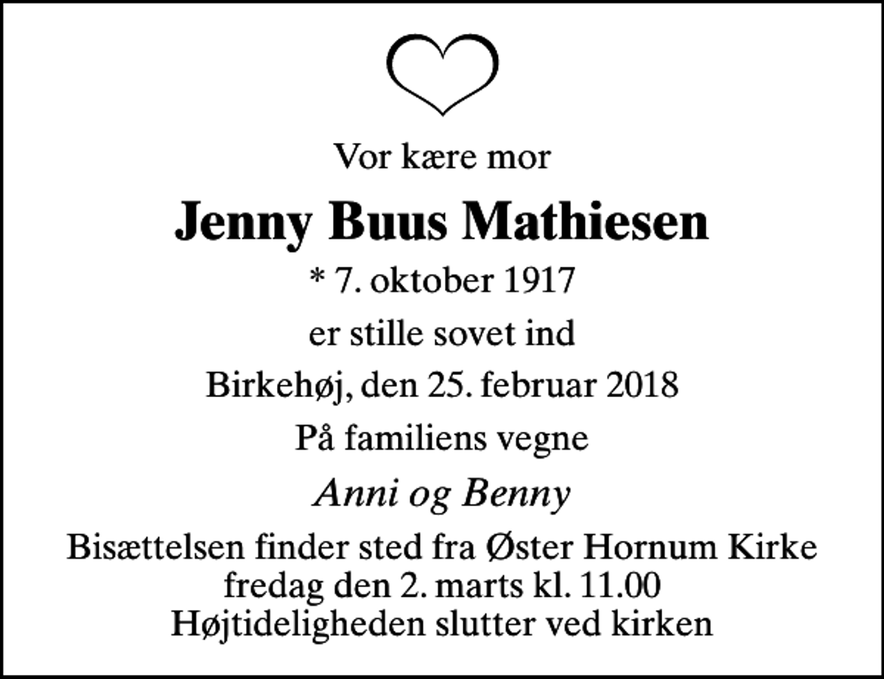 <p>Vor kære mor<br />Jenny Buus Mathiesen<br />* 7. oktober 1917<br />er stille sovet ind<br />Birkehøj, den 25. februar 2018<br />På familiens vegne<br />Anni og Benny<br />Bisættelsen finder sted fra Øster Hornum Kirke fredag den 2. marts kl. 11.00 Højtideligheden slutter ved kirken</p>