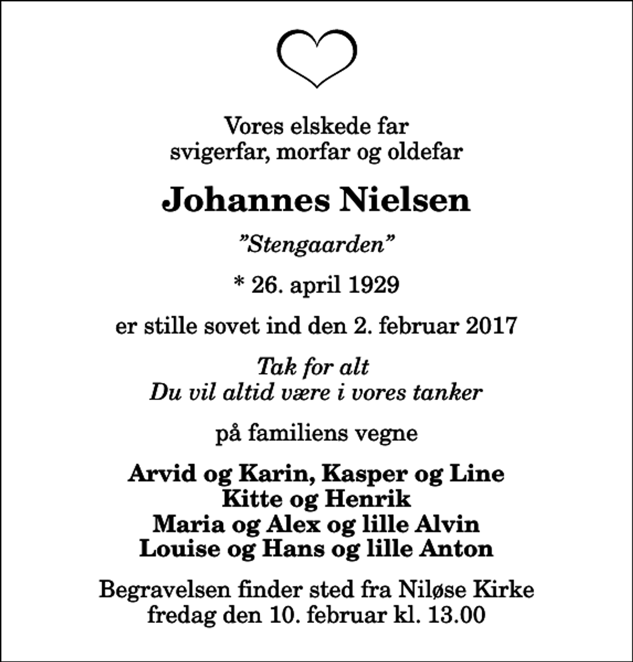 <p>Vores elskede far svigerfar, morfar og oldefar<br />Johannes Nielsen<br />Stengaarden<br />* 26. april 1929<br />er stille sovet ind den 2. februar 2017<br />Tak for alt Du vil altid være i vores tanker<br />på familiens vegne<br />Arvid og Karin, Kasper og Line Kitte og Henrik Maria og Alex og lille Alvin Louise og Hans og lille Anton<br />Begravelsen finder sted fra Niløse Kirke fredag den 10. februar kl. 13.00</p>