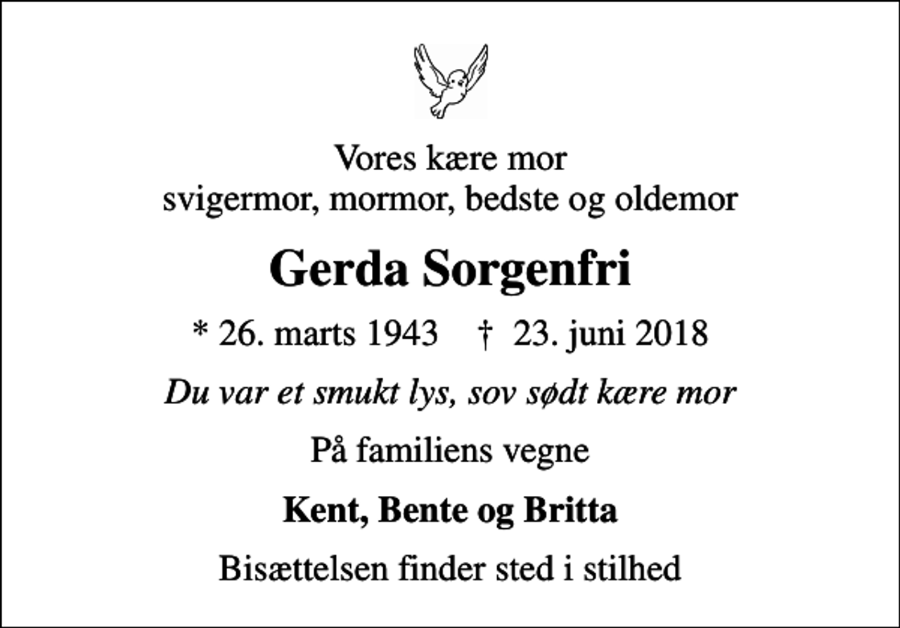 <p>Vores kære mor svigermor, mormor, bedste og oldemor<br />Gerda Sorgenfri<br />* 26. marts 1943 ✝ 23. juni 2018<br />Du var et smukt lys, sov sødt kære mor<br />På familiens vegne<br />Kent, Bente og Britta<br />Bisættelsen finder sted i stilhed</p>