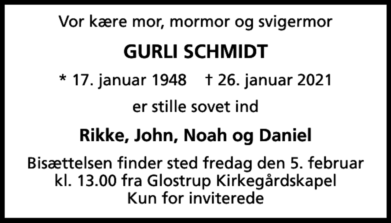 <p>Vor kære mor, mormor og svigermor<br />Gurli Schmidt<br />* 17. januar 1948 ✝ 26. januar 2021<br />er stille sovet ind<br />Rikke, John, Noah og Daniel<br />Bisættelsen finder sted fredag den 5. februar kl. 13.00 fra Glostrup Kirkegårdskapel Kun for inviterede</p>