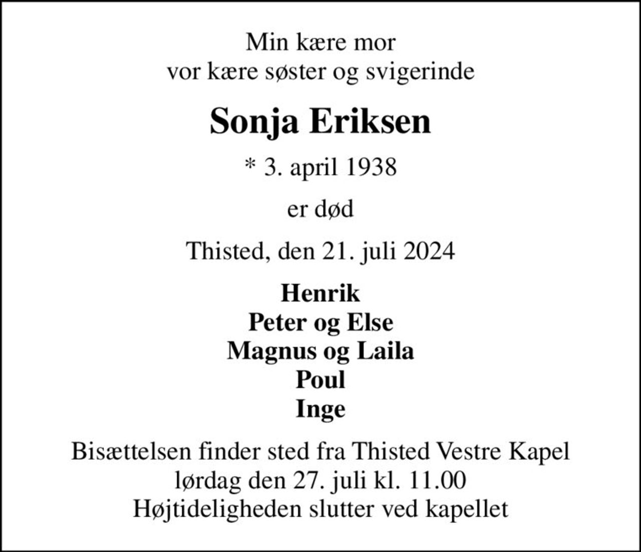 Min kære mor vor kære søster og svigerinde
Sonja Eriksen
* 3. april 1938
er død
Thisted, den 21. juli 2024
Henrik Peter og Else Magnus og Laila Poul Inge
Bisættelsen finder sted fra Thisted Vestre Kapel  lørdag den 27. juli kl. 11.00  Højtideligheden slutter ved kapellet