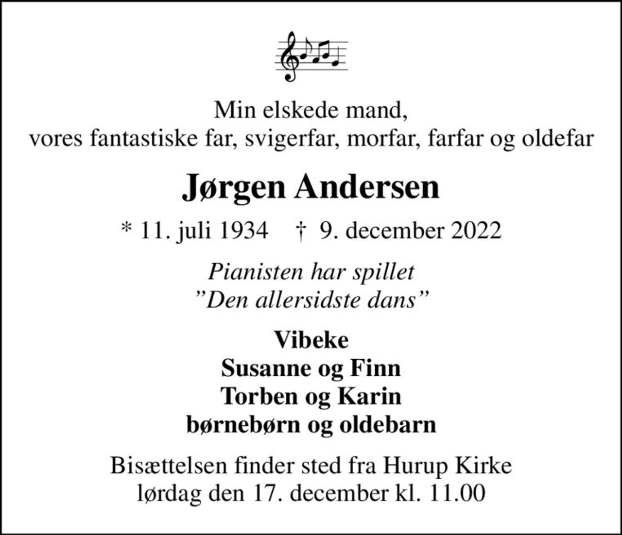 Min elskede mand, vores fantastiske far, svigerfar, morfar, farfar og oldefar
Jørgen Andersen
* 11. juli 1934    ✝ 9. december 2022
Pianisten har spillet Den allersidste dans
Vibeke Susanne og Finn Torben og Karin børnebørn og oldebarn
Bisættelsen finder sted fra Hurup Kirke  lørdag den 17. december kl. 11.00