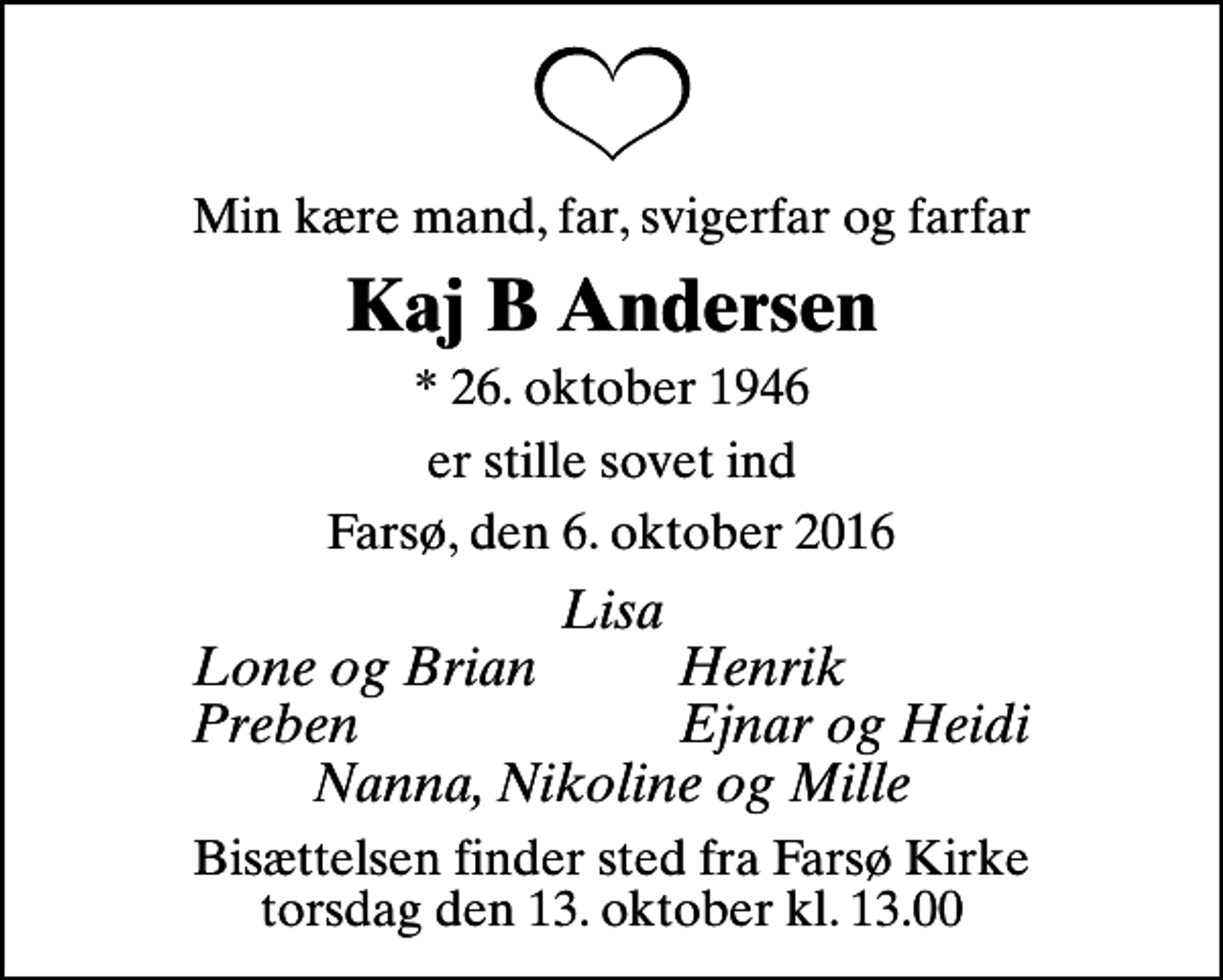 <p>Min kære mand, far, svigerfar og farfar<br />Kaj B Andersen<br />* 26. oktober 1946<br />er stille sovet ind<br />Farsø, den 6. oktober 2016<br />Lisa<br />Lone og Brian<br />Henrik<br />Preben<br />Ejnar og Heidi<br />Bisættelsen finder sted fra Farsø Kirke torsdag den 13. oktober kl. 13.00</p>