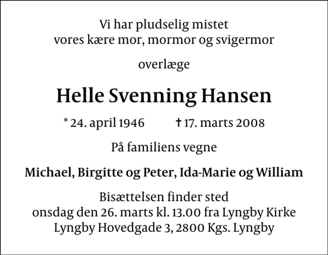 <p>Vi har pludselig mistet vores kære mor, mormor og svigermor<br />overlæge<br />Helle Svenning Hansen<br />* 24. april 1946 ✝ 17. marts 2008<br />På familiens vegne<br />Michael, Birgitte og Peter, Ida-Marie og William<br />Bisættelsen finder sted onsdag den 26. marts kl. 13.00 fra Lyngby Kirke Lyngby Hovedgade 3, 2800 Kgs. Lyngby</p>