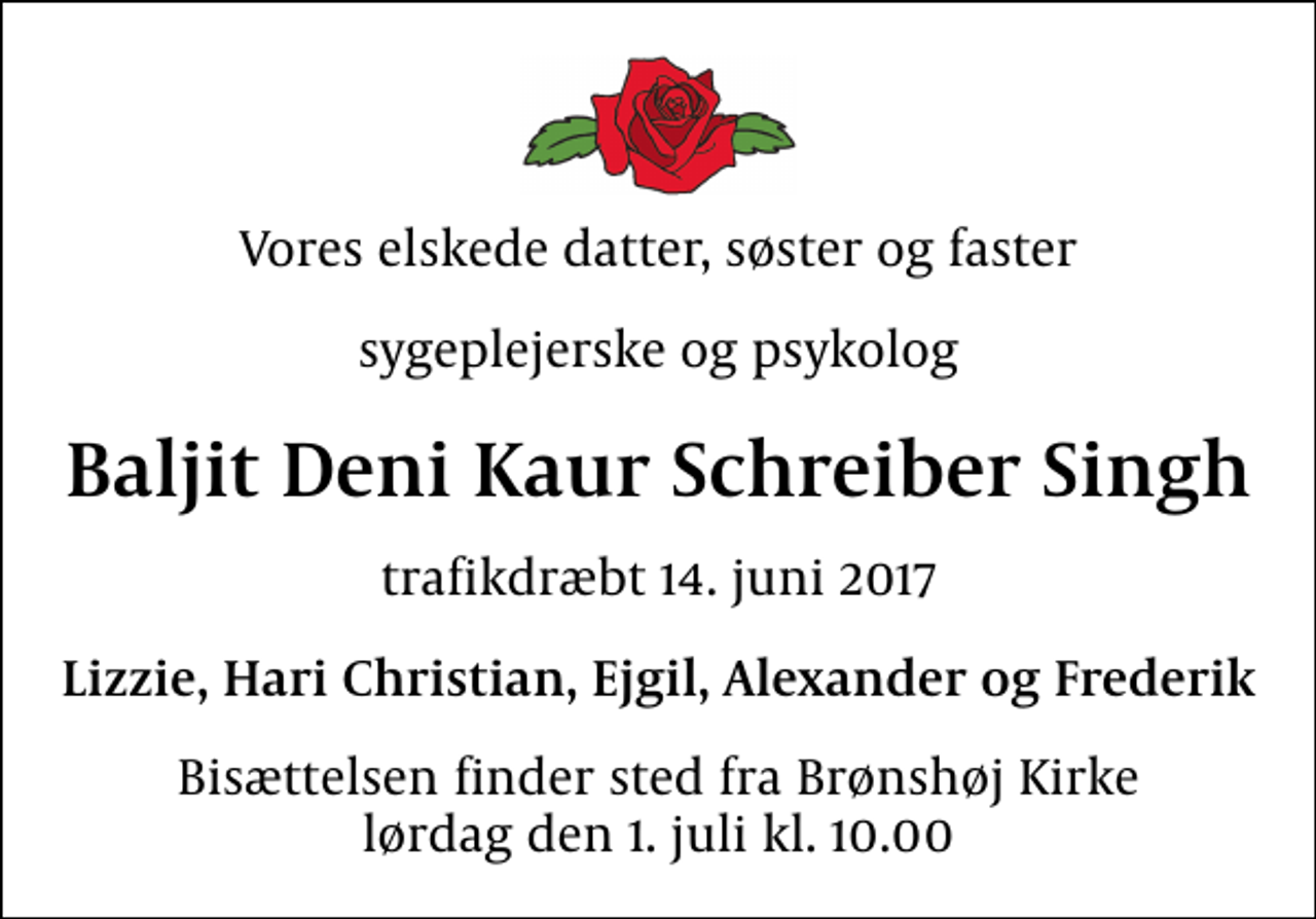 <p>Vores elskede datter, søster og faster<br />sygeplejerske og psykolog<br />Baljit Deni Kaur Schreiber Singh<br />trafikdræbt 14. juni 2017<br />Lizzie, Hari Christian, Ejgil, Alexander og Frederik<br />Bisættelsen finder sted fra Brønshøj Kirke lørdag den 1. juli kl. 10.00</p>