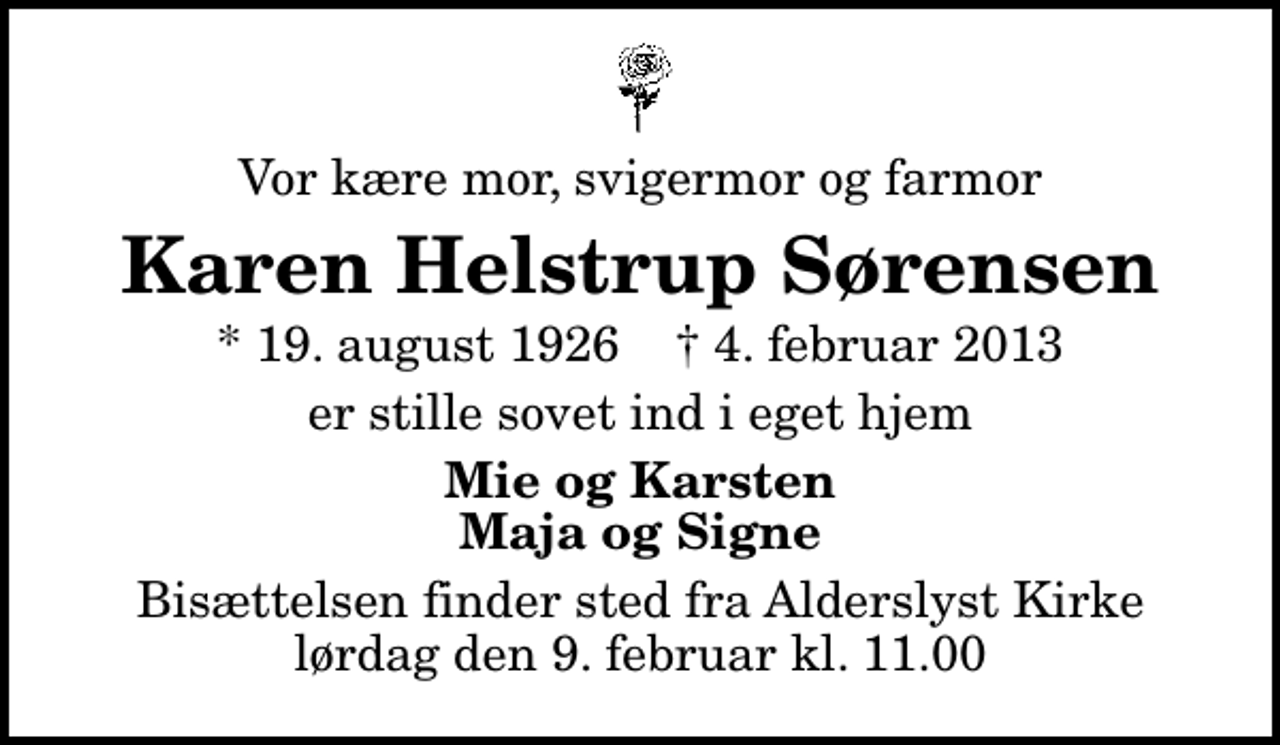 <p>Vor kære mor, svigermor og farmor<br />Karen Helstrup Sørensen<br />* 19. august 1926 ✝ 4. februar 2013<br />er stille sovet ind i eget hjem<br />Mie og Karsten Maja og Signe<br />Bisættelsen finder sted fra Alderslyst Kirke lørdag den 9. februar kl. 11.00</p>