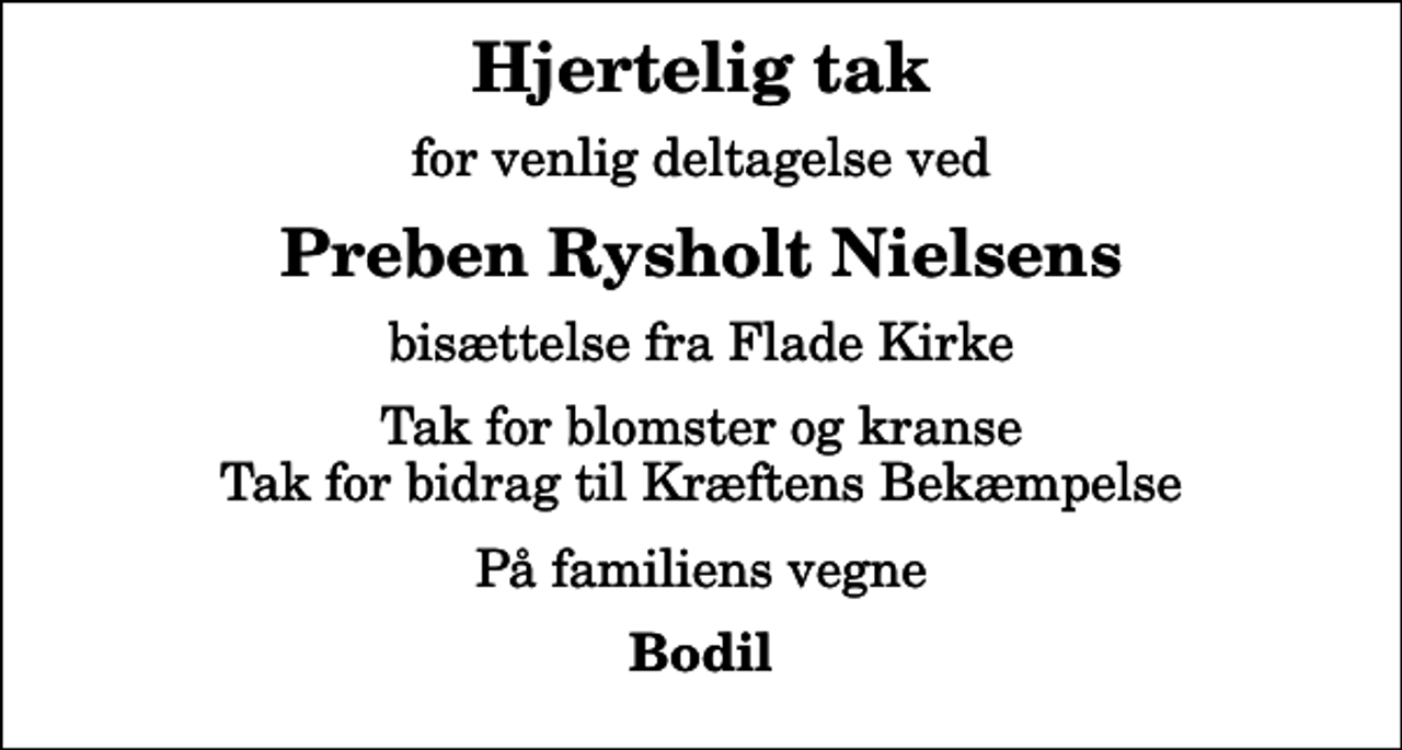 <p>Hjertelig tak<br />for venlig deltagelse ved<br />Preben Rysholt Nielsens<br />bisættelse fra Flade Kirke<br />Tak for blomster og kranse Tak for bidrag til Kræftens Bekæmpelse<br />På familiens vegne<br />Bodil</p>