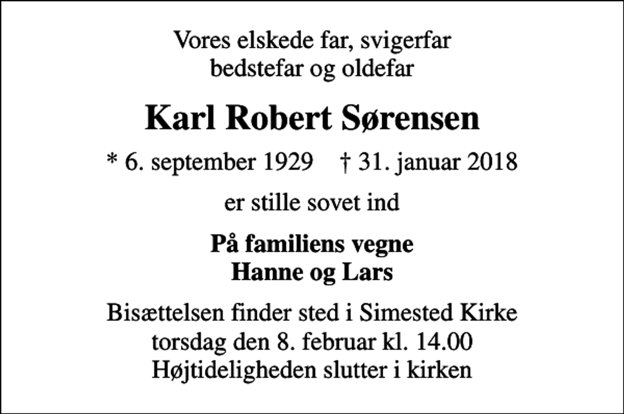 <p>Vores elskede far, svigerfar bedstefar og oldefar<br />Karl Robert Sørensen<br />* 6. september 1929 ✝ 31. januar 2018<br />er stille sovet ind<br />På familiens vegne Hanne og Lars<br />Bisættelsen finder sted i Simested Kirke torsdag den 8. februar kl. 14.00 Højtideligheden slutter i kirken</p>