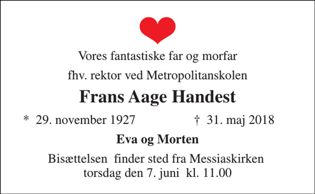 <p>Vores fantastiske far og morfar<br />fhv. rektor ved Metropolitanskolen<br />Frans Aage Handest<br />*​ 29. november 1927<br />✝​ 31. maj 2018​<br />Eva og Morten<br />Bisættelsen​ finder sted fra Messiaskirken​ torsdag den 7. juni​ kl. 11.00</p>
