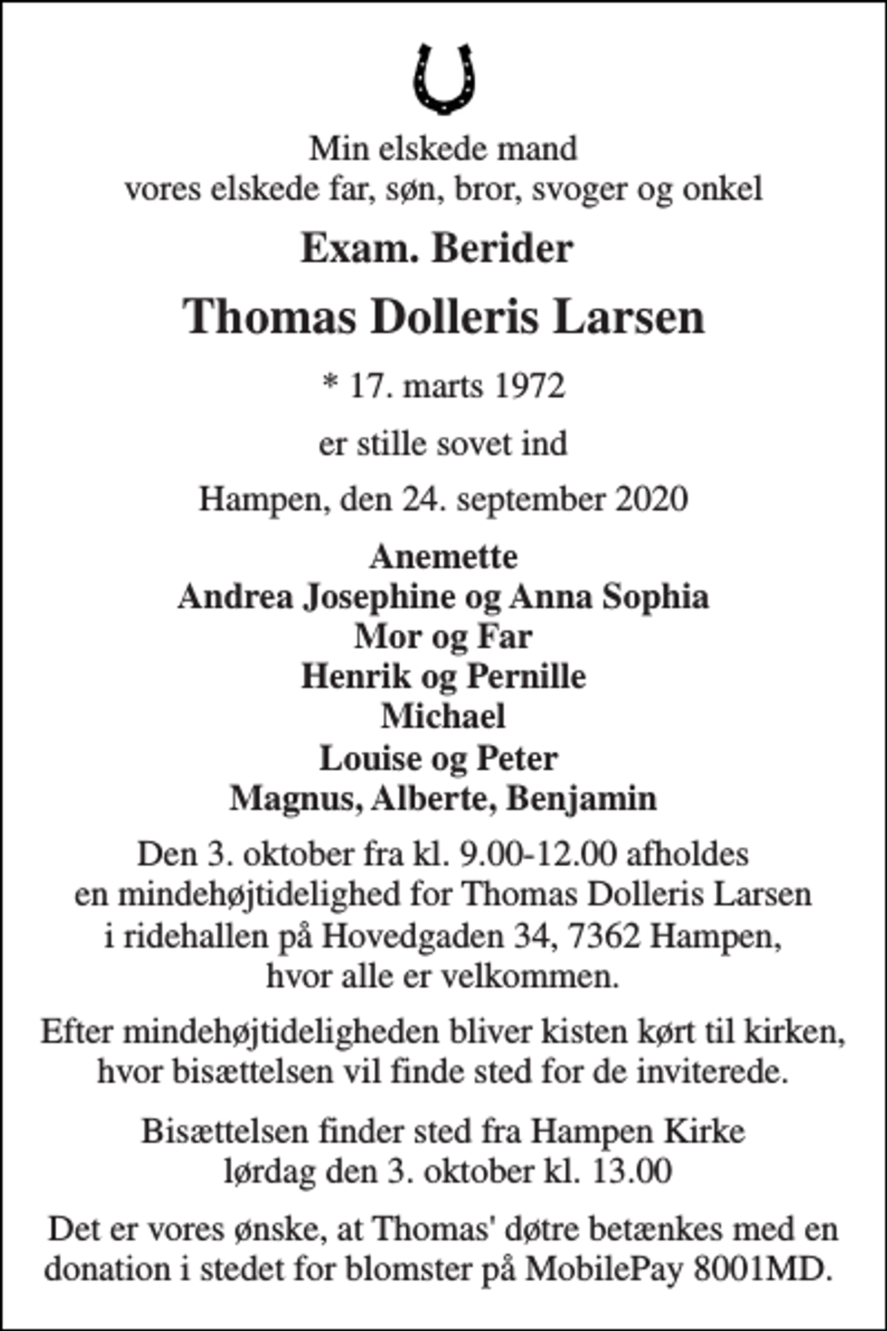 <p>Min elskede mand vores elskede far, søn, bror, svoger og onkel<br />Exam. Berider<br />Thomas Dolleris Larsen<br />*​​ 17. marts 1972<br />er stille sovet ind<br />Hampen, den 24. september 2020<br />Anemette Andrea Josephine og Anna Sophia Mor og Far Henrik og Pernille Michael Louise og Peter Magnus, Alberte, Benjamin<br />Den 3. oktober fra kl. 9.00-12.00 afholdes en mindehøjtidelighed for Thomas Dolleris Larsen i ridehallen på Hovedgaden 34, 7362 Hampen, hvor alle er velkommen.<br />Efter mindehøjtideligheden bliver kisten kørt til kirken, hvor bisættelsen vil finde sted for de inviterede.<br />Bisættelsen​ finder sted fra Hampen Kirke lørdag den 3. oktober​​ kl. 13.00<br />Det er vores ønske, at Thomas' døtre betænkes med en donation i stedet for blomster på MobilePay 8001MD.</p>