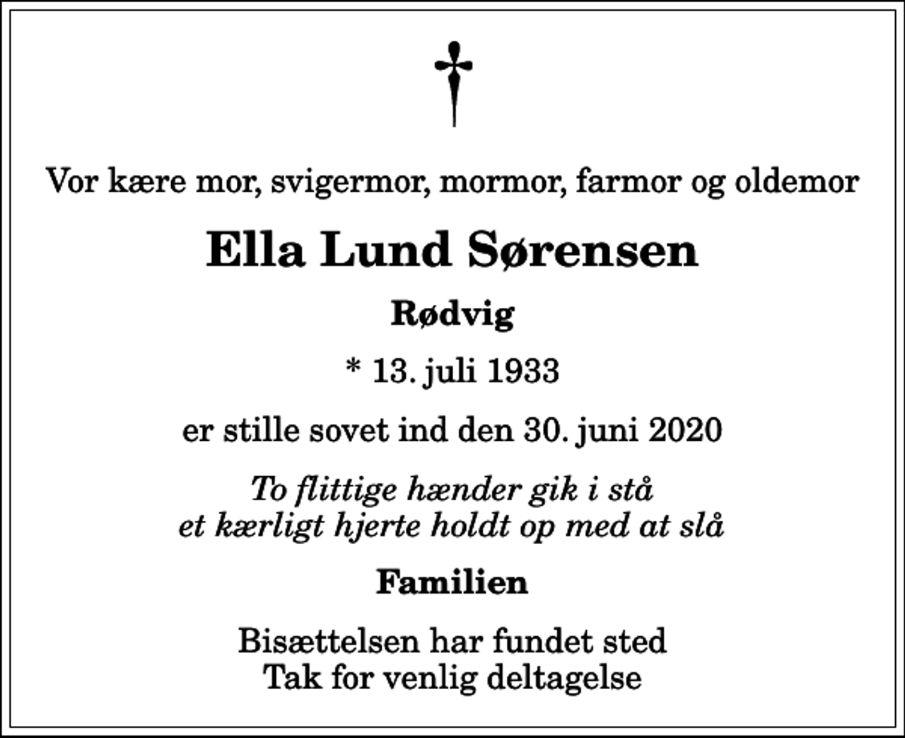 <p>Vor kære mor, svigermor, mormor, farmor og oldemor<br />Ella Lund Sørensen<br />Rødvig<br />* 13. juli 1933<br />er stille sovet ind den 30. juni 2020<br />To flittige hænder gik i stå et kærligt hjerte holdt op med at slå<br />Familien<br />Bisættelsen har fundet sted Tak for venlig deltagelse</p>