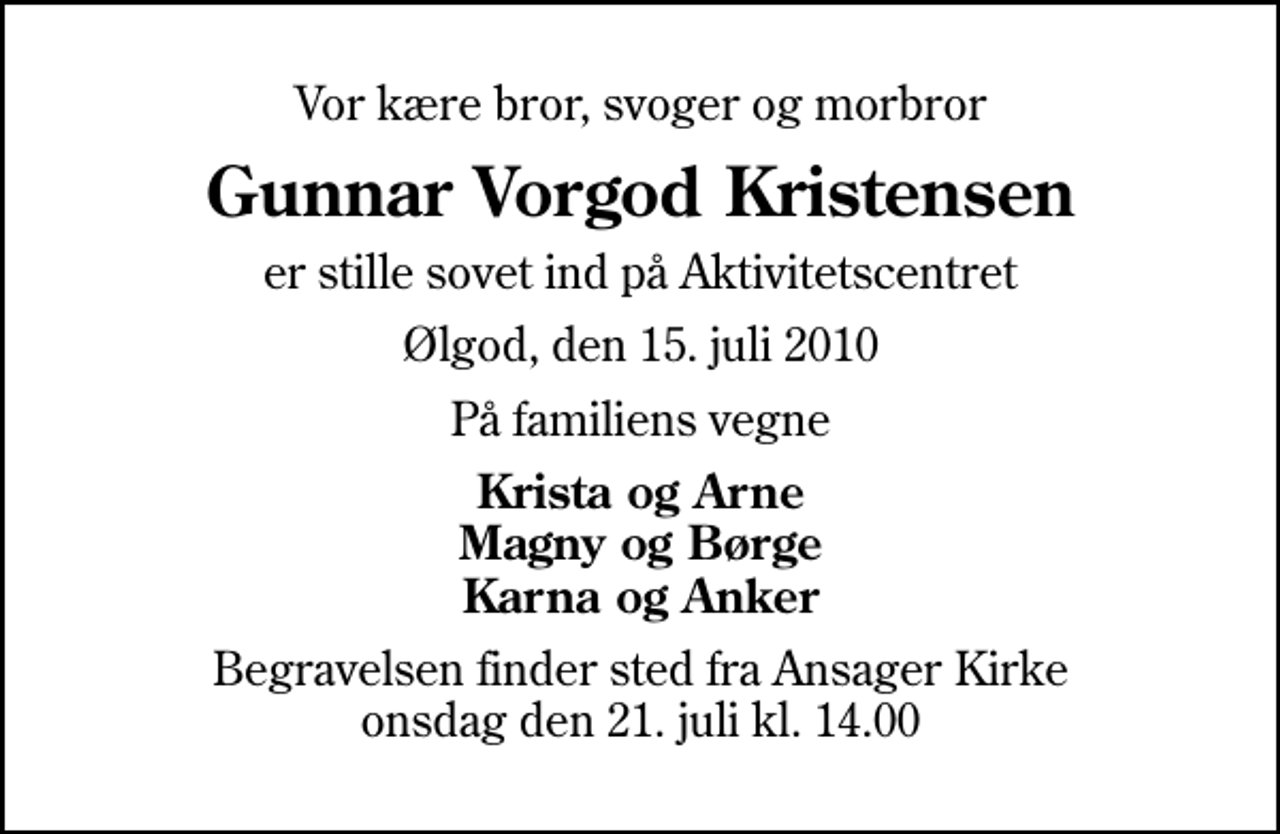 <p>Vor kære bror, svoger og morbror<br />Gunnar Vorgod Kristensen<br />er stille sovet ind på Aktivitetscentret<br />Ølgod, den 15. juli 2010<br />På familiens vegne<br />Krista og Arne Magny og Børge Karna og Anker<br />Begravelsen finder sted fra Ansager Kirke onsdag den 21. juli kl. 14.00</p>