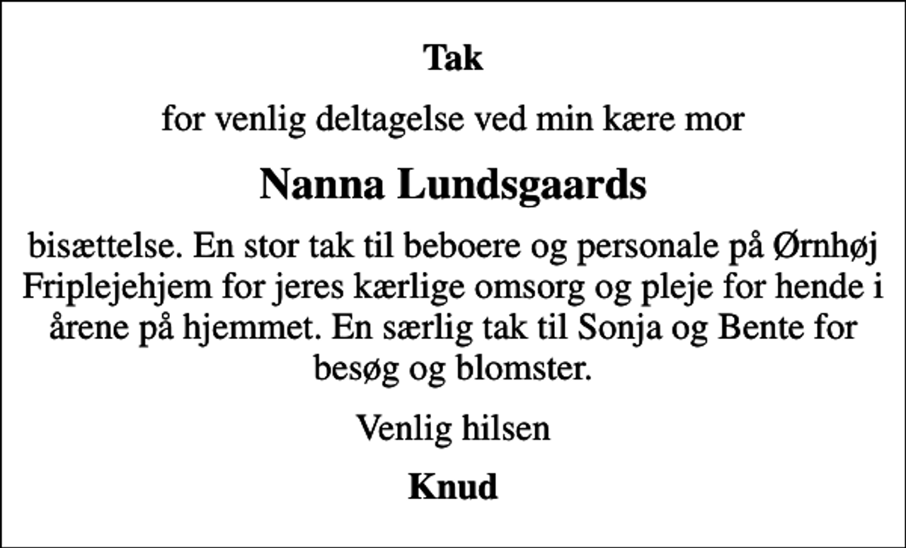 <p>Tak<br />for venlig deltagelse ved min kære mor<br />Nanna Lundsgaards<br />bisættelse. En stor tak til beboere og personale på Ørnhøj Friplejehjem for jeres kærlige omsorg og pleje for hende i årene på hjemmet. En særlig tak til Sonja og Bente for besøg og blomster.<br />Venlig hilsen<br />Knud</p>